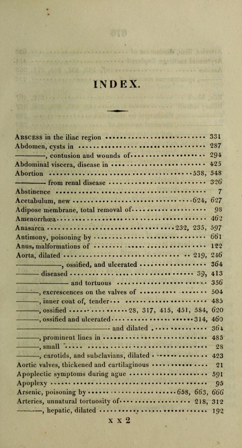 INDEX Abscess in the iliac region • - 33 i Abdomen, cysts in 287 , contusion and wounds of 294 Abdominal viscera, disease in * 4-25 Abortion 538, 548 — from renal disease 326 Abstinence * 7 Acetabulum, new 624, 627 Adipose membrane, total removal of 98 Amenorrhcea * • 462 Anasarca .*••••• •••••232, 235, 597 Antimony, poisoning by 661 Anus, malformations of 122 Aorta, dilated 219, 246 , ossified, and ulcerated 364 diseased 39, 413 and tortuous 356 1—, excrescences on the valves of 504 , inner coat of, tender 485 , ossified 28, 317, 415, 451, 5S4, 620 , ossified and ulcerated 314, 460 and dilated ..... 364 , prominent lines in • 485 , small ’ 2S , carotids, and subclavians, dilated • 423 Aortic valves, thickened and cartilaginous 21 Apoplectic symptoms during ague 591 Apoplexy 95 Arsenic, poisoning by •••••658, 663, 666 Arteries, unnatural tortuosity of •• • 218, 312 , hepatic, dilated .* 192