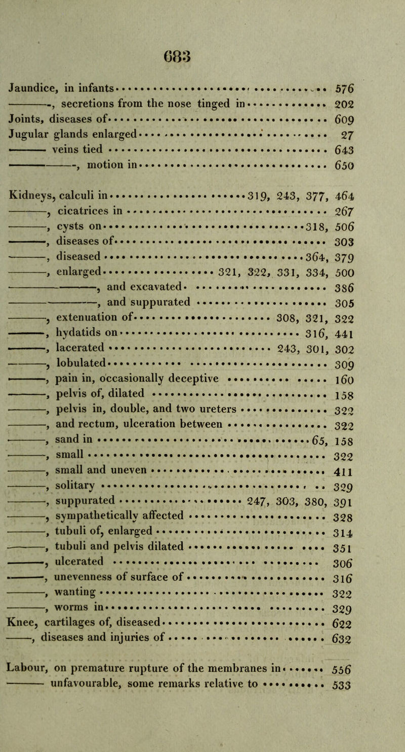 Jaundice, in infants 575 , secretions from the nose tinged in 202 Joints, diseases of .. 609 Jugular glands enlarged • 27 ■■■ veins tied 643 , motion in • • 650 Kidneys, calculi in ••••••319, 243, 377, 464 —, cicatrices in 267 , cysts on 318, 506 , diseases of 303 , diseased 364, 379 , enlarged 321, 322, 331, 334, 500 , and excavated 386 , and suppurated 305 , extenuation of 308, 321, 322 , hydatids on 316, 441 , lacerated 243, 301, 302 , lobulated 309 • , pain in, occasionally deceptive l6o , pelvis of, dilated 158 , pelvis in, double, and two ureters 322 , and rectum, ulceration between 322 , sand in 65, 158 , small 322 , small and uneven 411 , solitary .. .. 3 og -, suppurated 247, 303, 380, 391 , sympathetically affected 328 , tubuli of, enlarged * 314 , tubuli and pelvis dilated 351 ——, ulcerated 306 -, unevenness of surface of 316 , wanting 322 , worms in Knee, cartilages of, diseased 622 , diseases and injuries of ...... 632 Labour, on premature rupture of the membranes in unfavourable, some remarks relative to • • • 55 6 533