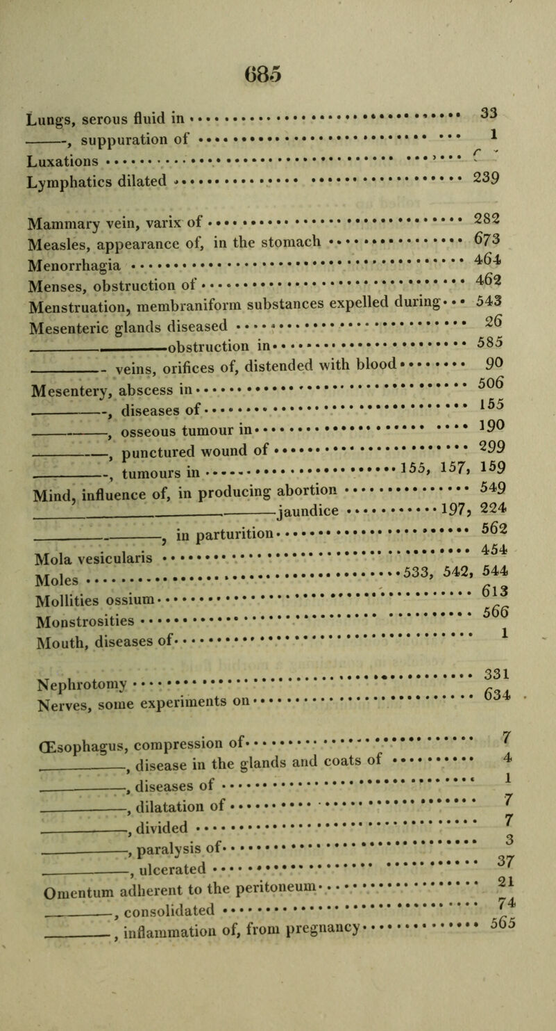 Lungs, serous fluid in 33 , suppuration of * Luxations • v v Lymphatics dilated • 239 Mammary vein, varix of • • • • 282 Measles, appearance of, in the stomach 673 Menorrhagia Menses, obstruction of * * Menstruation, membraniform substances expelled during* • • 343 Mesenteric glands diseased • • • • -obstruction in»»*»* 685 veins, orifices of, distended with blood•••• • • • • QO Mesentery, abscess in . , diseases of , osseous tumour in *90 , punctured wound of ^99 , tumours in 15^> Mind, influence of, in producing abortion 649 . jaundice •*•••••••••197? 224 in parturition 662 7 ,,..•••• 454? Mola vesicularis , 342, 544 Mollities ossium ' Monstrosities Mouth, diseases of Nephrotomy * Nerves, some experiments on 0 (Esophagus, compression of , disease in the glands and coats of . , diseases of , dilatation of , divided , paralysis of * , ulcerated Omentum adherent to the peritoneum , consolidated , inflammation of, from pregnancy - • • 7 4 1 7 7 3 37 21 74 365