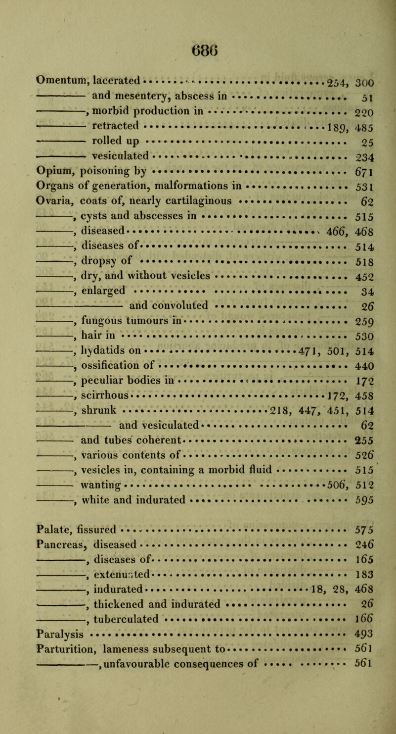 68(5 Omentum, lacerated 254, 300 and mesentery, abscess in 51 , morbid production in 220 retracted 189, 485 rolled up 25 vesiculated 234 Opium, poisoning by 671 Organs of generation, malformations in 531 Ovaria, coats of, nearly cartilaginous 62 , cysts and abscesses in 515 , diseased •••••* 466, 468 ■ , diseases of 514 , dropsy of 518 , dry, and without vesicles 452 • , enlarged 34 and convoluted 26 , fungous tumours in 259 , hair in • • • 530 — , hydatids on 47J, 501, 514 , ossification of • • 440 , peculiar bodies in 172 , scirrhous 172, 458 , shrunk 218, 447, 451, 514 and vesiculated 62 and tubes coherent 255 , various contents of 526’ , vesicles in, containing a morbid fluid 515 wanting 506, 512 , white and indurated 595 Palate, fissured 575 Pancreas, diseased 246 , diseases of 165 , extenur.ted-• • * 183 , indurated 18, 28, 468 *, thickened and indurated 26 , tuberculated • • • 166 Paralysis 493 Parturition, lameness subsequent to 561 ,unfavourable consequences of 56l