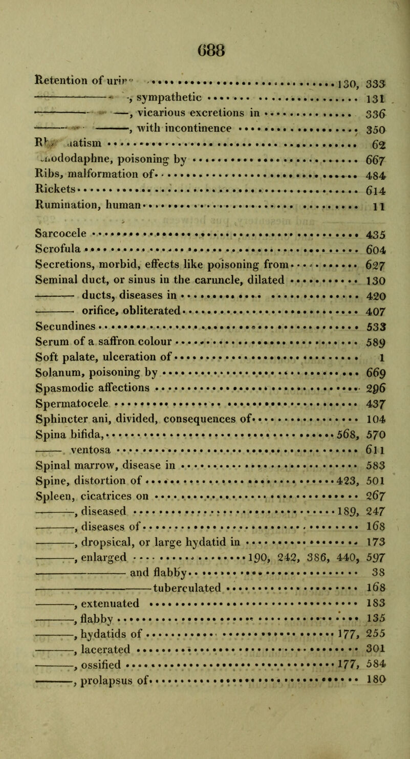 Retention of urir° • • • • g^ ggg^ — -, sympathetic 131 —, vicarious excretions in 33ft , with incontinence •.. 350 RV aatism 62 -i.ododaphne, poisoning by 667 Ribs, malformation of .. 484 Rickets . 614 Rumination, human• • * • • 11 Sarcocele ............ 435 Scrofula .••»••••• .. 6o4 Secretions, morbid, effects like poisoning from* • • * 627 Seminal duct, or sinus in the caruncle, dilated 130 ducts, diseases in 420 orifice, obliterated 407 Secundines • •••• 533 Serum of a saffron colour 589 Soft palate, ulceration of 1 Solanum, poisoning by 669 Spasmodic affections 296 Spermatocele 437 Sphincter ani, divided, consequences of 104 Spina bifida, • 568, 570 ventosa 6ll Spinal marrow, disease in 583 Spine, distortion of ................ 423, 501 Spleen, cicatrices on 267 , diseased 189, 247 • , diseases of 168 , dropsical, or large hydatid in 173 —, enlarged 190, 242, 386, 440, 597 • and flabby* 38 tuberculated 168 , extenuated 183 —, flabby 135 , hydatids of - 177, 255 , lacerated 301 , ossified • • * 177, 384 , prolapsus of* ••• 180