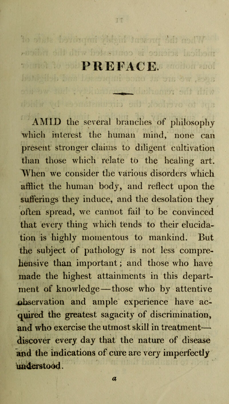 { t ■ PREFACE, AMID the several branches of philosophy which interest the human mind, none can present stronger claims to diligent cultivation than those which relate to the healing art. When we consider the various disorders which afflict the human body, and reflect upon the sufferings they induce, and the desolation they often spread, we cannot fail to be convinced that every thing which tends to their elucida- tion is highly momentous to mankind. But the subject of pathology is not less compre- hensive than important; and those who have made the highest attainments in this depart- ment of knowledge—those who by attentive observation and ample experience have ac- quired the greatest sagacity of discrimination, and who exercise the utmost skill in treatment— discover every day that the nature of disease and the indications of cure are very imperfectly - ' understood. a