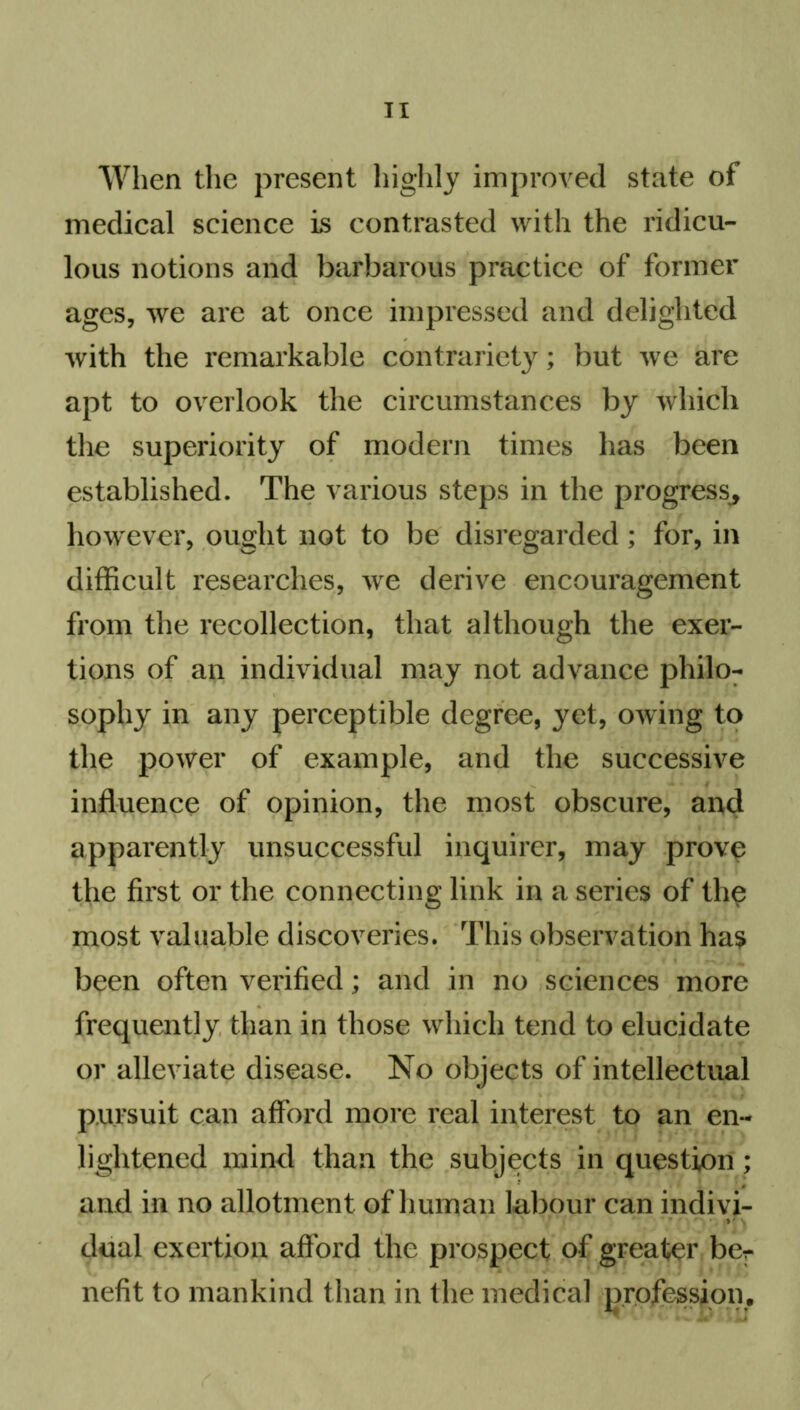 When the present highly improved state of medical science is contrasted with the ridicu- lous notions and barbarous practice of former ages, we are at once impressed and delighted with the remarkable contrariety; but we are apt to overlook the circumstances by which the superiority of modern times has been established. The various steps in the progress, however, ought not to be disregarded; for, in difficult researches, we derive encouragement from the recollection, that although the exer- tions of an individual may not advance philo- sophy in any perceptible degree, yet, owing to the power of example, and the successive influence of opinion, the most obscure, and apparently unsuccessful inquirer, may prove the first or the connecting link in a series of the most valuable discoveries. This observation has been often verified; and in no sciences more frequently than in those which tend to elucidate or alleviate disease. No objects of intellectual pursuit can afford more real interest to an en- lightened mind than the subjects in question; and in no allotment of human labour can indivi- dual exertion afford the prospect of greater ber nefit to mankind than in the medical profession.