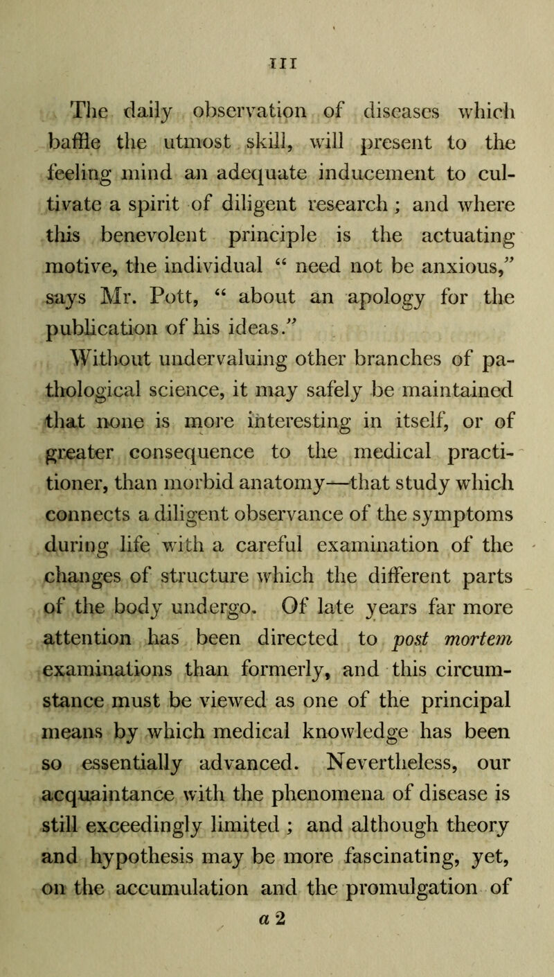 TIT The daily observation of diseases which baffle the utmost skill, will present to the feeling mind an adequate inducement to cul- tivate a spirit of diligent research ; and where this benevolent principle is the actuating motive, the individual 64 need not be anxious, says Mr. Pott, 44 about an apology for the publication of his ideas. Without undervaluing other branches of pa- thological science, it may safely be maintained that none is more interesting in itself, or of greater consequence to the medical practi- tioner, than morbid anatomy—that study which connects a diligent observance of the symptoms during life with a careful examination of the changes of structure which the different parts of the body undergo. Of late years far more attention has been directed to pout mortem examinations than formerly, and this circum- stance must be viewed as one of the principal means by which medical knowledge has been so essentially advanced. Nevertheless, our acquaintance with the phenomena of disease is still exceedingly limited ; and although theory and hypothesis may be more fascinating, yet, on the accumulation and the promulgation of a 2