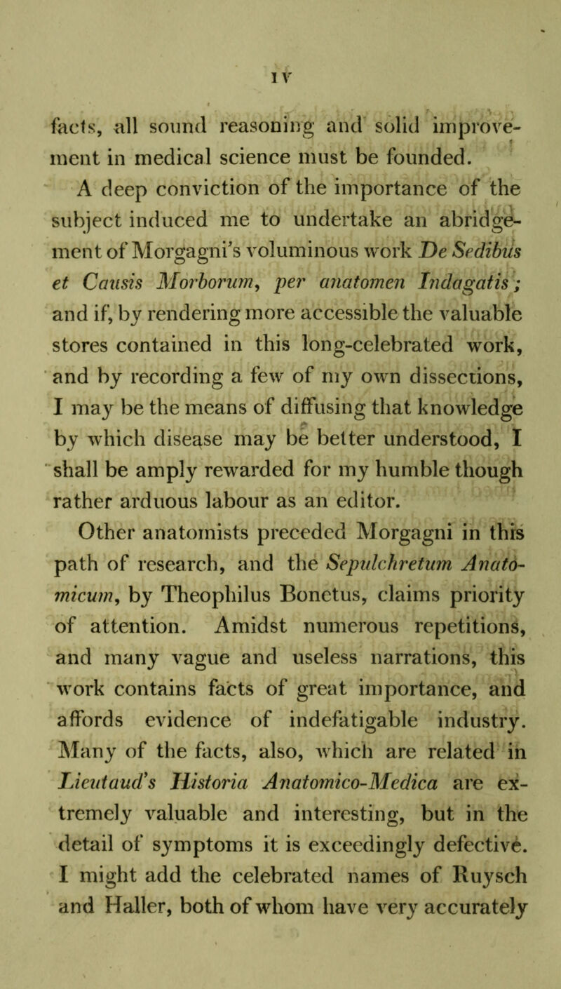 facts, all sound reasoning and solid improve- ment in medical science must be founded. A deep conviction of the importance of the subject induced me to undertake an abridge- ment of Morgagni's vol uminous work De Sedibiis et Causis Morborum, per anatomen Indagatis; and if, by rendering more accessible the valuable stores contained in this long-celebrated work, and by recording a few of my own dissections, I may be the means of diffusing that knowledge by which disease may be better understood, I shall be amply rewarded for my humble though rather arduous labour as an editor. Other anatomists preceded Morgagni in this path of research, and the Sepidchretum Anato- micum, by Theophilus Bonetus, claims priority of attention. Amidst numerous repetitions, and many vague and useless narrations, this work contains facts of great importance, and affords evidence of indefatigable industry. Many of the facts, also, which are related in Lieutaud's Historia Anatomico-Medica are ex- tremely valuable and interesting, but in the detail of symptoms it is exceedingly defective. I might add the celebrated names of Ruysch and Haller, both of whom have very accurately