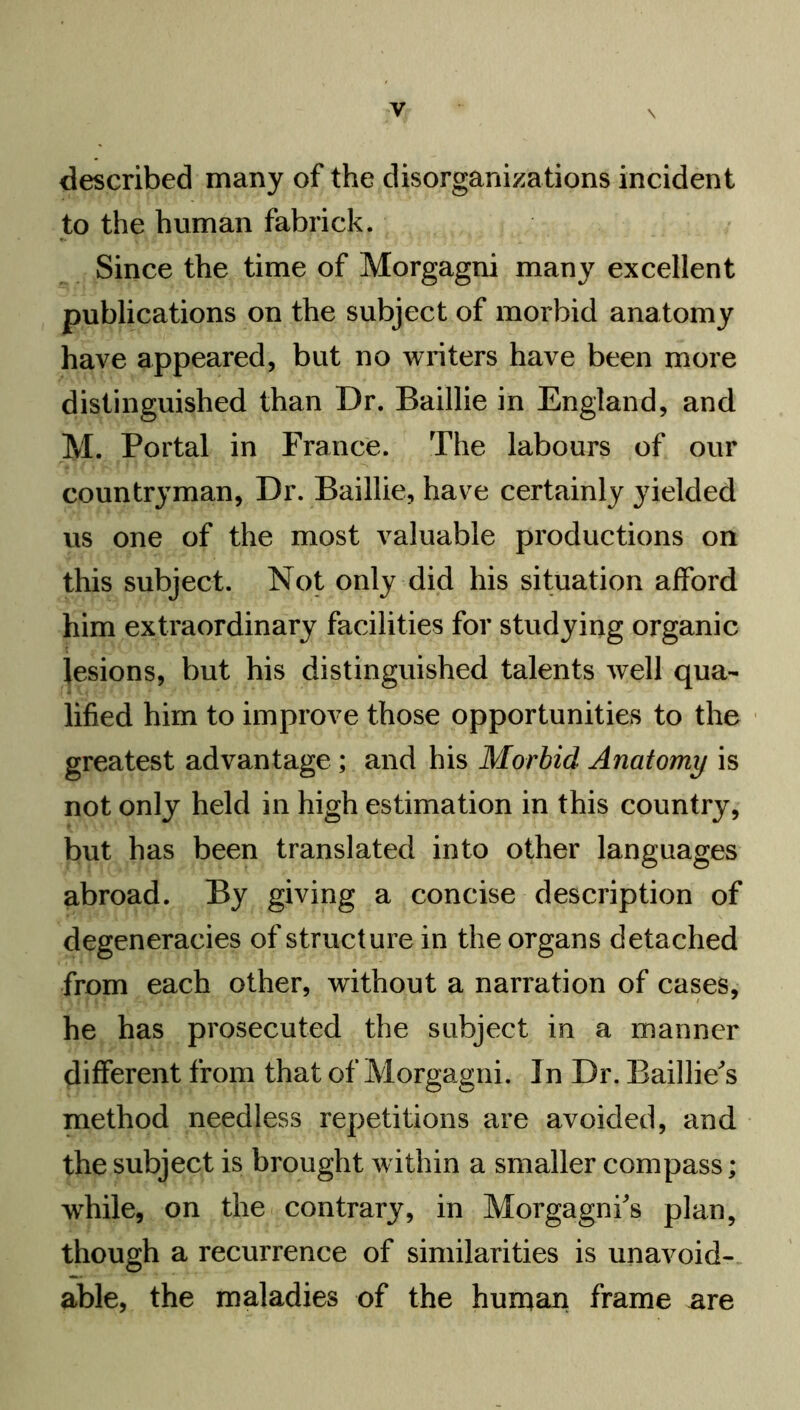 described many of the disorganizations incident to the human fabrick. Since the time of Morgagni many excellent publications on the subject of morbid anatomy have appeared, but no writers have been more distinguished than Dr. Baillie in England, and M. Portal in France. The labours of our countryman, Dr. Baillie, have certainly yielded us one of the most valuable productions on this subject. Not only did his situation afford him extraordinary facilities for studying organic i lesions, but his distinguished talents well qua- lified him to improve those opportunities to the greatest advantage ; and his Morbid Anatomy is not only held in high estimation in this country, but has been translated into other languages abroad. By giving a concise description of degeneracies of structure in the organs detached from each other, without a narration of cases, he has prosecuted the subject in a manner different from that of Morgagni. In Dr. Baillie's method needless repetitions are avoided, and the subject is brought within a smaller compass; while, on the contrary, in Morgagni's plan, though a recurrence of similarities is unavoid- able, the maladies of the human frame are