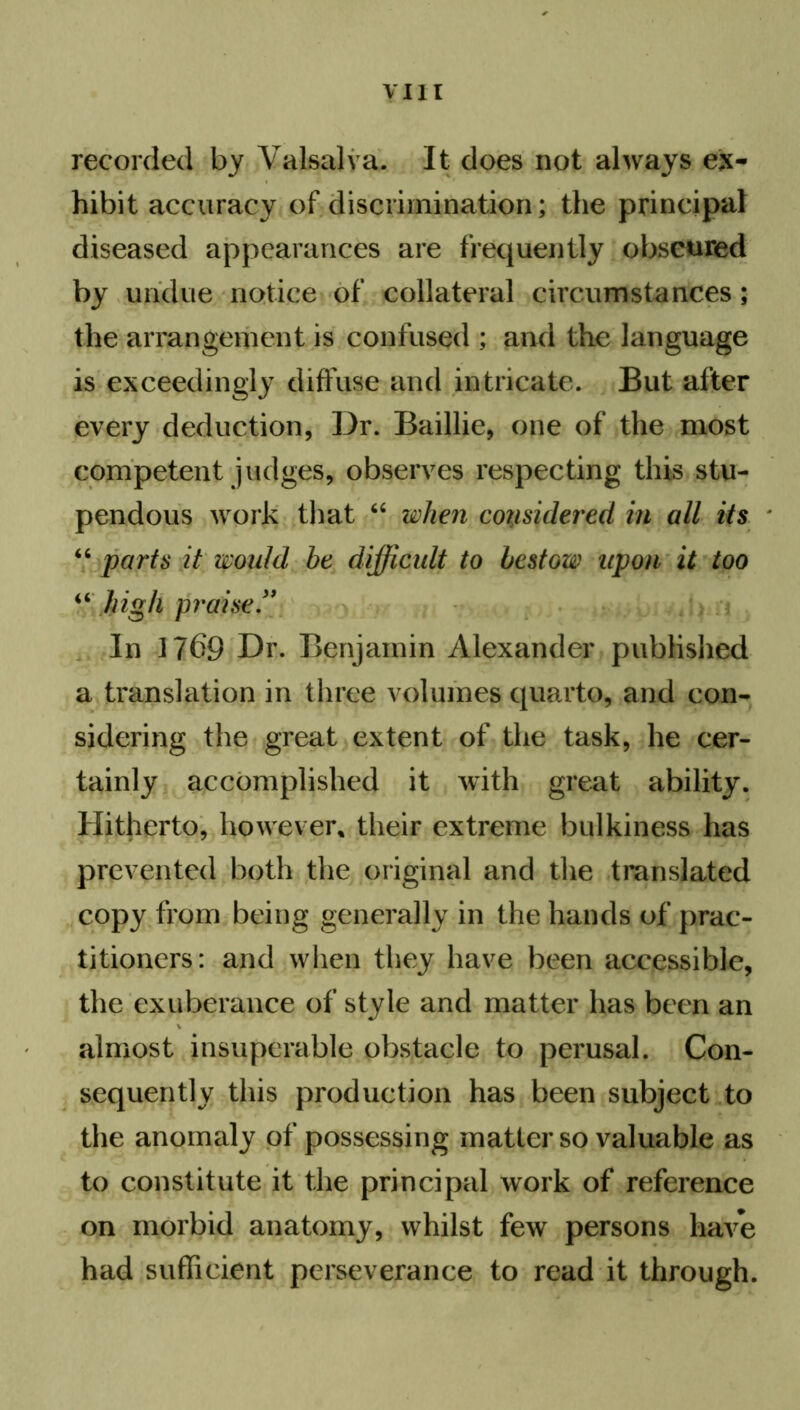 recorded by Valsalva. It does not always ex- hibit accuracy of discrimination; the principal diseased appearances are frequently obscured by undue notice of collateral circumstances; the arrangement is confused ; and the language is exceedingly diffuse and intricate. But after every deduction, Dr. Baillie, one of the most competent judges, observes respecting this stu- pendous work that 64 when considered in all its “ parts it would be difficult to bestow upon it too 44 high praise” In 1/69 Dr. Benjamin Alexander published a translation in three volumes quarto, and con- sidering the great extent of the task, he cer- tainly accomplished it with great ability. Hitherto, however* their extreme bulkiness has prevented both the original and the translated copy from being generally in the hands of prac- titioners: and when they have been accessible, the exuberance of style and matter has been an almost insuperable obstacle to perusal. Con- sequently this production has been subject to the anomaly of possessing matter so valuable as to constitute it the principal work of reference on morbid anatomy, whilst few persons have had sufficient perseverance to read it through.