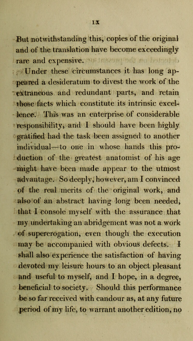 But notwithstanding this, copies of the original and of the translation have become exceedingly rare and expensive. Under these circumstances it has long ap- peared a desideratum to divest the work of the extraneous and redundant parts, and retain those facts which constitute its intrinsic excel- lence. This was an enterprise of considerable responsibility, and I should have been highly gratified had the task been assigned to another individual—to one in whose hands this pro- duction of the greatest anatomist of his age might have been made appear to the utmost advantage. So deeply, however, am I convinced of the real merits of the original work, and also of an abstract having long been needed, that I console myself with the assurance that my undertaking an abridgement was not a work of supererogation, even though the execution may be accompanied with obvious defects. I shall also experience the satisfaction of having devoted my leisure hours to an object pleasant and useful to myself, and I hope, in a degree, beneficial to society. Should this performance be so far received with candour as, at any future period of my life, to warrant another edition, no