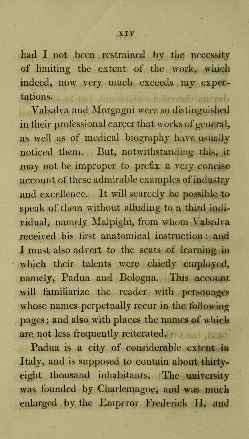 had I not been restrained by the necessity of limiting the extent of the work, which indeed, now very much exceeds my expec- tations. Valsalva and Morgagni were so distinguished in their professional career that works of general, as well as of medical biography have usually noticed them. But, notwithstanding this, it may not be improper to prefix a very concise account of these admirable examples of industry and excellence. It will scarcely be possible to speak of them without alluding to a third indi- vidual, namely Malpighi, from whom Valsalva received his first anatomical instruction: and I must also advert to the seats of learning in which their talents were chiefly employed, namely, Padua and Bologna. This account will familiarize the reader with personages whose names perpetually recur in the following pages; and also with places the names of which are not less frequently reiterated. Padua is a city of considerable extent in Italy, and is supposed to contain about thirty- eight thousand inhabitants. The university was founded by Charlemagne, and was much enlarged by the Emperor Frederick II. and