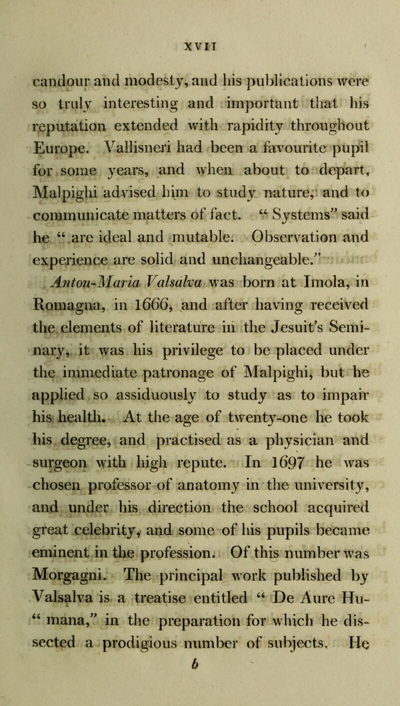candour and modesty, and his publications were so truly interesting and important that his reputation extended with rapidity throughout Europe. Vallisneri had been a favourite pupil for some years, and when about to depart, Malpighi advised him to study nature, and to communicate matters of fact. “ Systems said he “.are ideal and mutable. Observation and experience are solid and unchangeable. Anton-Maria Valsalva was born at Imola, in Romagna, in 1666, and after having received the elements of literature in the Jesuits Semi- nary, it was his privilege to be placed under the immediate patronage of Malpighi* but he applied so assiduously to study as to impair his health. At the age of twent3T-one he took his degree, and practised as a physician and surgeon with high repute. In 1697 he was chosen professor of anatomy in the university, and under his direction the school acquired great celebrity, and some of his pupils became eminent in the profession. Of this number was Morgagni. The principal work published by Valsalva is a treatise entitled “ De Aure Hu- “ mana, in the preparation for which he dis- sected a prodigious number of subjects. He b