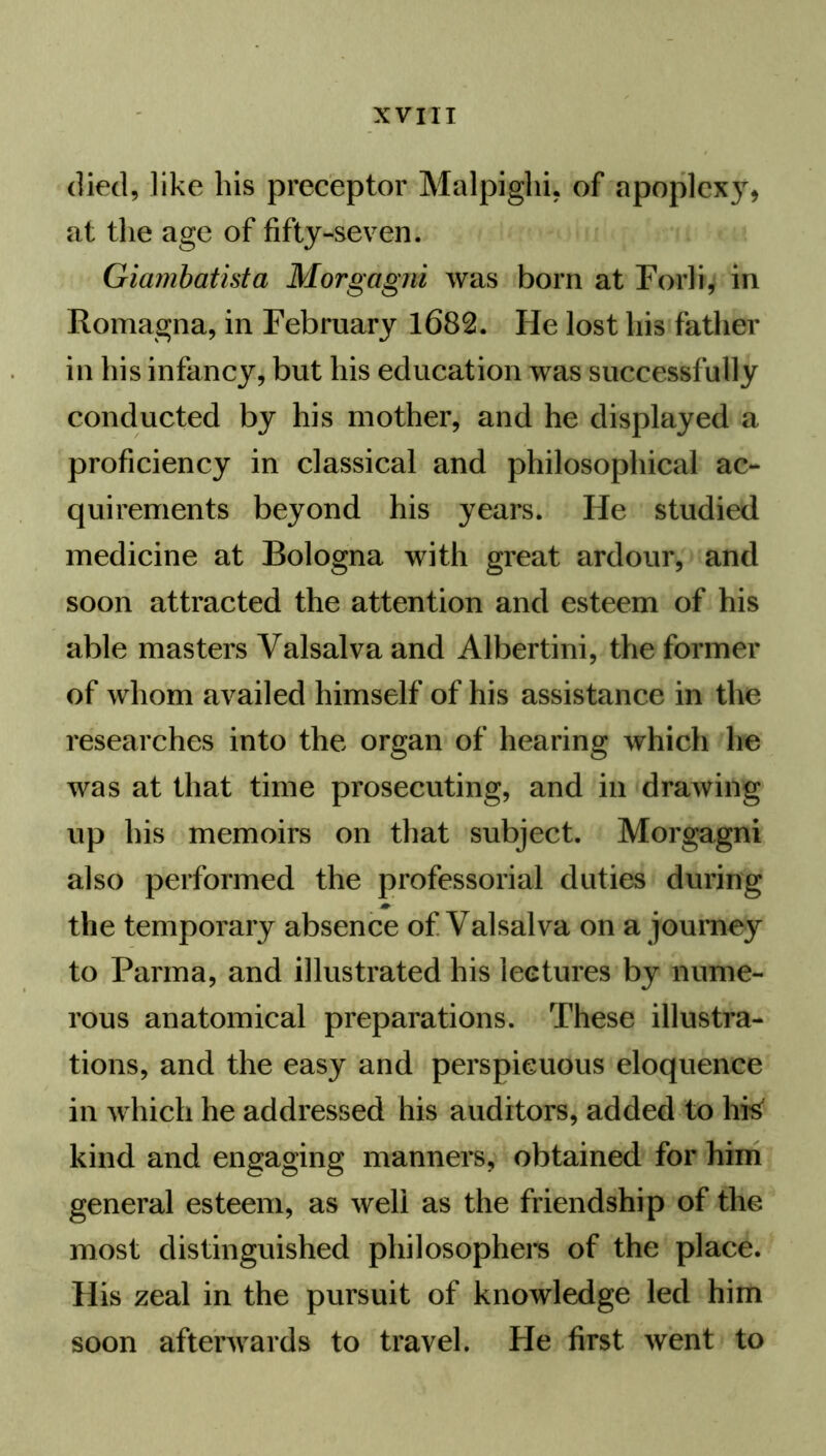 died, like his preceptor Malpighi, of apoplexy, at the age of fifty-seven. Giambatista Morgagni was born at Forli, in Romagna, in February 1682. He lost his father in his infancy, but his education was successfully conducted by his mother, and he displayed a proficiency in classical and philosophical ac- quirements beyond his years. He studied medicine at Bologna with great ardour, and soon attracted the attention and esteem of his able masters Valsalva and Albertini, the former of whom availed himself of his assistance in the researches into the organ of hearing which lie was at that time prosecuting, and in drawing up his memoirs on that subject. Morgagni also performed the professorial duties during the temporary absence of Valsalva on a journey to Parma, and illustrated his lectures by nume- rous anatomical preparations. These illustra- tions, and the easy and perspicuous eloquence in which he addressed his auditors, added to Ills' kind and engaging manners, obtained for him general esteem, as well as the friendship of the most distinguished philosophers of the place. His zeal in the pursuit of knowledge led him soon afterwards to travel. He first went to