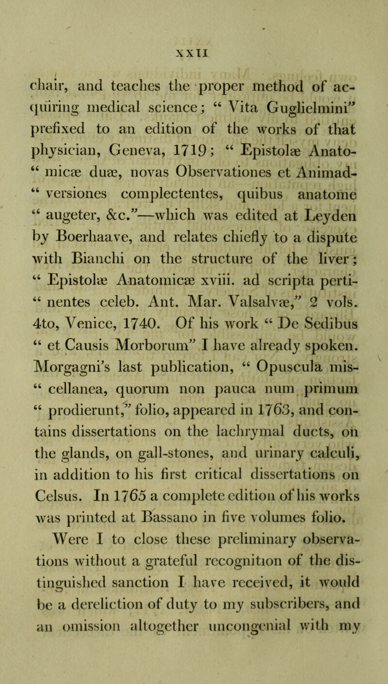 chair, and teaches the proper method of ac- quiring medical science; “ Vita Guglielmini” prefixed to an edition of the works of that physician, Geneva, 1719; 46 Epistolae Anato- 46 micae duae, novas Observationes et Animad- 66 versiones complectentes, quibus anatome 44 augeter, &c.”—which was edited at Leyden by Boerhaave, and relates chiefly to a dispute with Bianchi on the structure of the liver; “ Epistolae Anatomicae xviii. ad scripta perti- 46 nentes celeb. Ant. Mar. Valsalvae/' 2 vols. 4to, Venice, 1740. Of his work “ De Sedibus “ et Causis Morborum'' I have already spoken. Morgagni's last publication, “ Opuscula mis- 66 cellanea, quorum non pauca num primum “ prodierunt, folio, appeared in 1763, and con- tains dissertations on the lachrymal ducts, on the glands, on gall-stones, and urinary calculi, in addition to his first critical dissertations on Celsus. In 1765 a complete edition of his works was printed at Bassano in five volumes folio. Were I to close these preliminary observa- tions without a grateful recognition of the dis- tinguished sanction I have received, it would be a dereliction of duty to my subscribers, and an omission altogether uncongenial with my