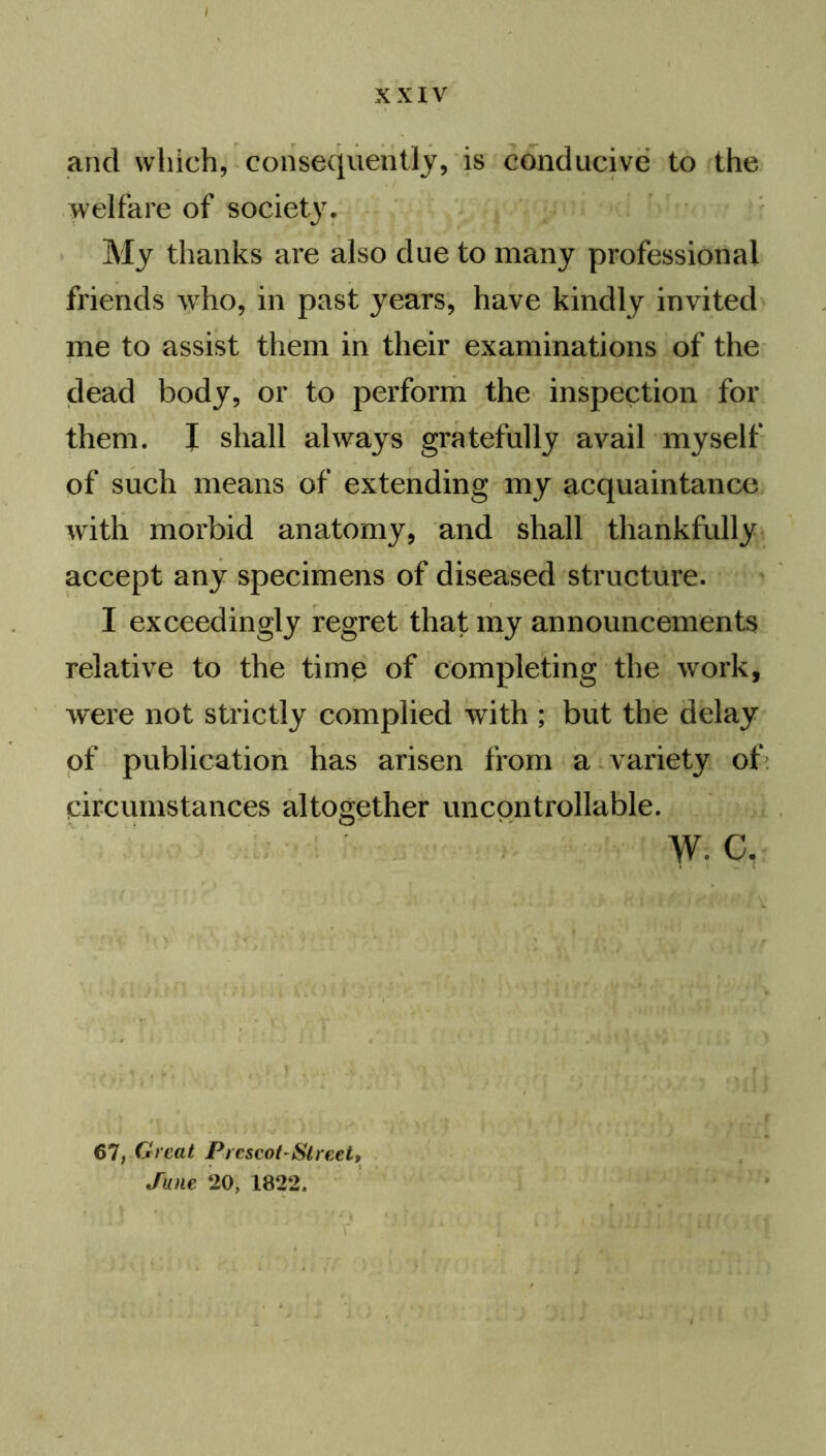 / XXIV and which, consequently, is conducive to the welfare of society. My thanks are also due to many professional friends who, in past years, have kindly invited me to assist them in their examinations of the dead body, or to perform the inspection for them. I shall always gratefully avail myself of such means of extending my acquaintance with morbid anatomy, and shall thankfully accept any specimens of diseased structure. I exceedingly regret that my announcements relative to the timp of completing the work, were not strictly complied with ; but the delay of publication has arisen from a variety of circumstances altogether uncontrollable. w. c, 67, Great Prescot-Street, June 20, 1822.