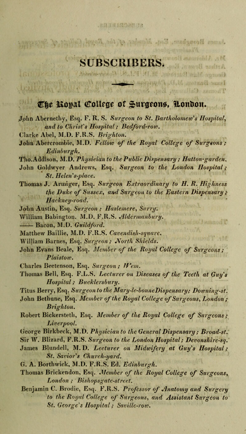 SUBSCRIBERS Cfje liogal College of surgeons, Uoufcou. Jphn Abernethy, Esq. F. R. S. Surgeon to St. Bartholomew's Hospital, and to Christ's Hospital; Bedford-row. Clarke Abel, M.D. F.R.S. Brighton. John Abercrombie, M.D. Fellow of the Royal College of Surgeons ; Edinburgh. Tho. Addison, M.D. Physician to the Public Dispensary ; Hatton-gar den. John Goltlwyer Andrews, Esq. Surgeon to the London Hospital; St. Helen's-place. Thomas J. Armiger, Esq. Surgeon Extraordinary to H. R. Highness tfie Duke of Sussex, and Surgeon to the Eastern Dispensary ; Hackney-road. John Austin, Esq. Surgeon ; Haslemere, Surry. William Babington. M.D. F.R.S. Aldermanbury. Bacon, M.D. Guildford. Matthew Baillie, M.D. F.R.S. Cavendish-square. William Barnes, Esq. Surgeon; JVorth Shields. John Evans Beale, Esq. Member of the Royal College of Surgeons ; Plaistow. Charles Beetenson, Esq. Surgeon ; IV'em. Thomas Bell, Esq. F.L.S. Lecturer on Diseases of the Teeth at Guy's Hospital; Bucklersbury. Titus Berry, Esq. Surgeon to the Mary-le-bonneDispensary; Doivning-st. John Bethune, Esq. Member of the Royal College of Surgeons, London; Brighton. Robert Bickersteth, Esq. Member of the Royal College of Surgeons; Liverpool. George Birkbeck, M.D. Physician to the General Dispensary ; Broad-st. Sir W. Blizard, F.R.S. Surgeon to the London Hospital; Devonshire-sq. James Blundell, M.D. Lecturer on Midwifery at Guy's Hospital; St. Savior's Church-yard. G. A. Borthwick, M.D. F.R.S. Ed. Edinburgh. Thomas Brickendon, Esq. Member of the Royal College of Surgeons, London ; Bishopsgatc-street. Benjamin C. Brodie, Esq. F.R.S. Professor of Anatomy and Surgery to the Royal College of Surgeons, and Assistant Surgeon to St. George's Hospital; Saville-row.