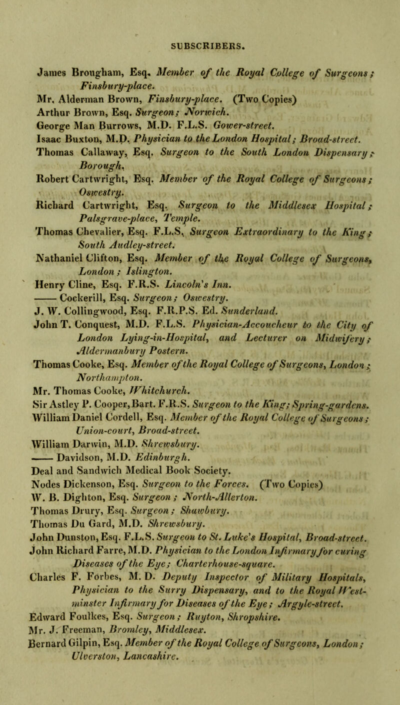 James Brougham, Esq. Member of the Royal College of Surgeons; Finsbu ry-place. Mr, Alderman Brown, Finsbury-place. (Two Copies) Arthur Brown, Esq. Surgeon; Noncich. George Man Burrows, M.D. F.L.S. Gower-street. Isaac Buxton, M.D. Physician to the London Hospital; Broad-street. Thomas Callaway, Esq. Surgeon to the South London Dispensary ? Borough. Robert Cartwright, Esq. Member of the Royal College of Surgeons; Oswestry. Richard Cartwright, Esq. Surgeon to the Middlesex Hospital; Palsgrave-place, Temple. Thomas Chevalier, Esq. F.L.S, Surgeon Extraordinary to the King; South Audley-street. Nathaniel Clifton, Esq. Member of the Royal College of Surgeons, London ; Islington. Henry Cline, Esq. F.R.S. Lincoln's Inn. Cockerill, Esq. Surgeon; Oswestry. J. W. Collingwood, Esq. F.R.P.S. Ed. Sunderland. John T. Conquest, M.D. F.L.S. Physician-Accoucheur to the City of London Lying-in-Hospital, and Lecturer on Midwifery; Aldermanbury Postern. Thomas Cooke, Esq. Member of the Royal College of Surgeons, London ; Northampton. Mr. Thomas Cooke, Whitchurch. Sir Astley P. Cooper,Bart. F.R.S. Surgeon to the King; Spring-gardens. William Daniel Cordell, Esq. Member of the Royal College of Surgeons ; Union-court, Broad-street. William Darwin, M.D. Shrewsbury. Davidson, M.D. Edinburgh. Deal and Sandwich Medical Book Society. Nodes Dickenson, Esq. Surgeon to the Forces. (Two Copies) W. B. Dighton, Esq. Surgeon ; North-Alter ton. Thomas Drury, Esq. Surgeon ; Shaivbury. Thomas Du Gard, M.D. Shrewsbury. John Dunston, Esq. F.L.S. Surgeon to St. Luke's Hospital, Broad-street. John Richard Farre, M.D. Physician to the London Infirmary for curing Diseases of the Eye; Charterhouse-square. Charles F. Forbes, M. D. Deputy Inspector of Military Hospitals, Physician to the Surry Dispensary, and to the Royal West- minster Infirmary for Diseases of the Eye; Argyle-street. Edward Foulkes, Esq. Surgeon; Ruyton, Shropshire. Mr. J. Freeman, Bromley, Middlesex. Bernard Gilpin, Esq. Member of the Royal College of Surgeons, London; Ulverston, Lancashire.