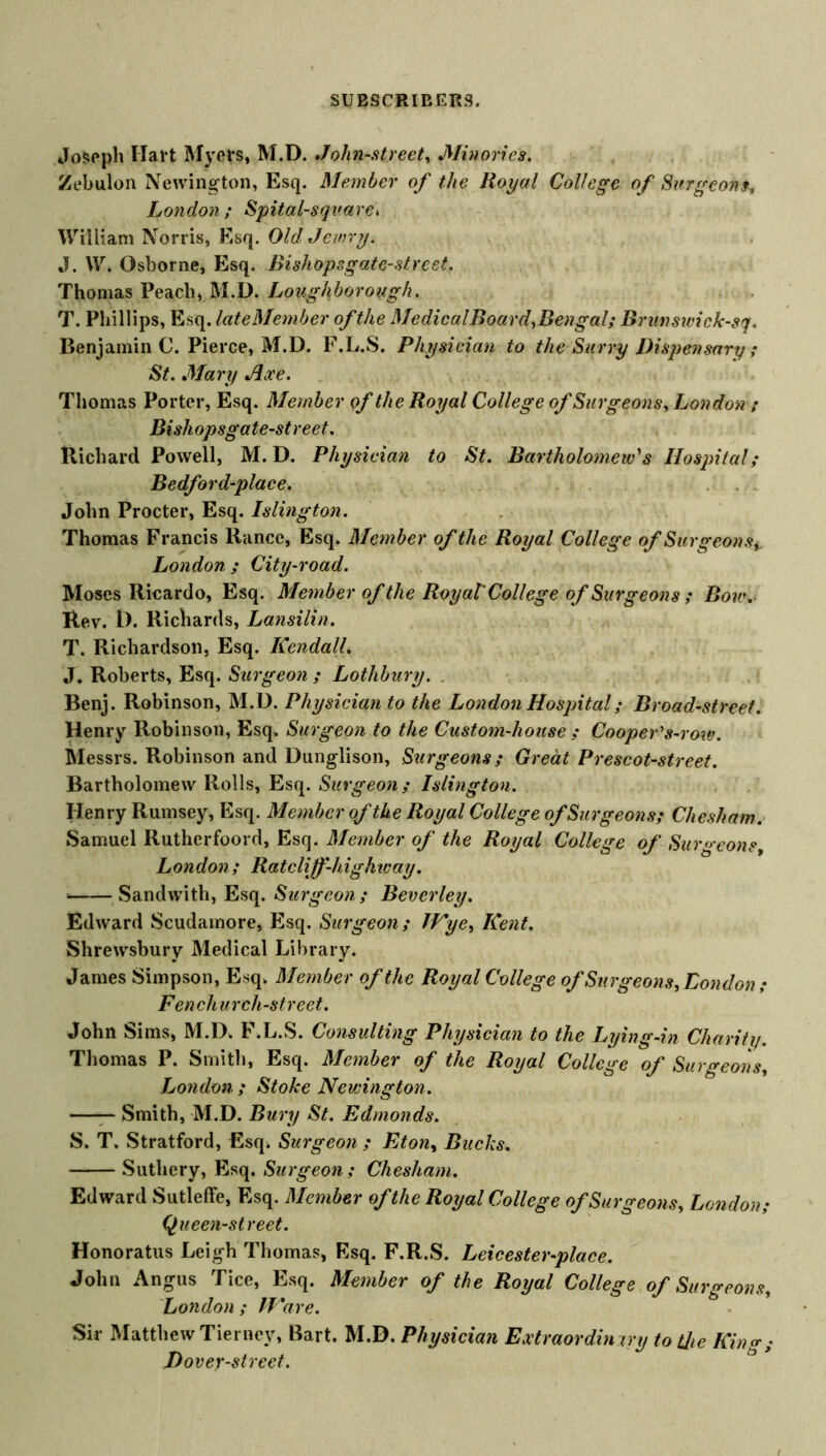 Joseph Hal t Myers, M.D. John-street, Minories. Zebulon Newington, Esq. Member of the Royal College of Surgeons, fondon; Spital-sqvare. William Norris, Esq. Old Jewry. J. W. Osborne, Esq. Bishopsgate-street. Thomas Peach, M.D. Loughborough. T. Phillips, Esq. late Member of the MedicalBoard, Bengal; Brunswick-sq. Benjamin C. Pierce, M.D. F.L.S. Physician to the Surry Dispensary ; St. Mary Axe. Thomas Porter, Esq. Member Qf the Royal College of Surgeons, London ; Bishopsgate-street. Richard Powell, M. D. Physician to St. Bartholomew's Hospital; Bedfordfface. John Procter, Esq. Islington. Thomas Francis Ranee, Esq, Member of the Royal College of Surgeons,. London ; City-road. Moses Ricardo, Esq. Member of the Royal College of Surgeons ; Bow. Rev. D. Richards, Lansilin. T. Richardson, Esq. Kendall. J. Roberts, Esq. Surgeon ; Lothbury. . Benj. Robinson, M.D. Physician to the London Hospital; Broad-street. Henry Robinson, Esq. Surgeon to the Custom-house ; Cooper's-row. Messrs. Robinson and Dunglison, Surgeons; Great Prescot-street. Bartholomew Rolls, Esq. Surgeon; Islington. Henry Rumsey, Esq. Member of the Royal College of Surgeons; Chesham. Samuel Rutherfoord, Esq. Member of the Royal College of Surgeons, London ; Ratcliff-highway. ■ Sandvvith, Esq. Surgeon; Beverley. Edward Scudamore, Esq. Surgeon; Wye, Kent. Shrewsbury Medical Library. James Simpson, Esq, Member of the Royal College of Surgeons, London ; Fen ch urch-street. John Sims, M.D. F.L.S. Consulting Physician to the Lying-in Charity. Thomas P. Smith, Esq. Member of the Royal College of Surgeons, London ; Stoke Newington. Smith, M.D. Bury St. Edmonds. S. T. Stratford, Esq. Surgeon ; Eton, Bucks. Suthery, Esq. Surgeon; Chesham. Edward Sutleffe, Esq. Member of the Royal College of Surgeons, London; Queen-street. Honoratus Leigh Thomas, Esq. F.R.S. Leicester-place. John Angus Tice, Esq. Member of the Royal College of Surgeons, London ; Ware. Sir Matthew Tierney, Bart. M.D. Physician Extraordinary to the Kin <*; Dovey-street.