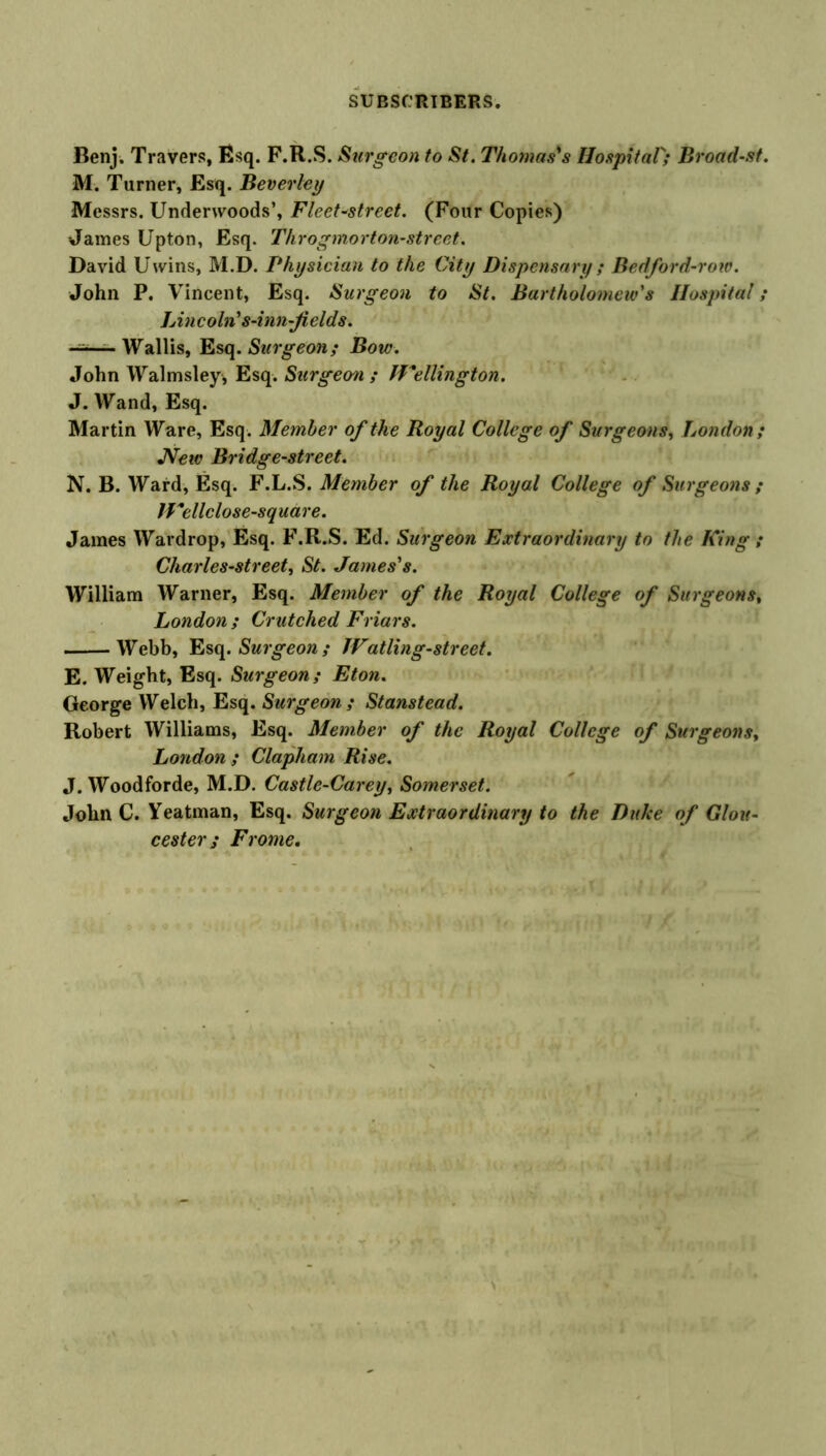 Benj. Travers, Esq. F.R.S. Surgeon to St. Thomas's Hospital; Broad-st. M. Turner, Esq. Beverley Messrs. Underwoods’, FleeCstreet. (Four Copies) James Upton, Esq. Throgmorton-street. David Uwins, M.D. Physician to the City Dispensary ; Bedford-row. John P. Vincent, Esq. Surgeon to St. Bartholomew's Hospital; Lincoln's-inn-Jields. —— Wallis, Esq. Surgeon; Bow. John Walmsley, Esq. Surgeon ; IVellington. J. Wand, Esq. Martin Ware, Esq. Member of the Royal College of Surgeons, London; JVew Bridge-street. N. B. Ward, Esq. F.L.S. Member of the Royal College of Surgeons ; JVellclose-squdre. James Wardrop, Esq. F.R.S. Ed. Surgeon Extraordinary to the King ; Charles-street, St. James's. William Warner, Esq. Member of the Royal College of Surgeons, London ; Crutched Friars. Webb, Esq. Surgeon ; IVatling-street. E. Weight, Esq. Surgeon; Eton. George Welch, Esq. Surgeon ; Stanstead. Robert Williams, Esq. Member of the Royal College of Surgeonsy London ; Clapham Rise. J. Woodforde, M.D. Castle-Carey, Somerset. John C. Yeatman, Esq. Surgeon Extraordinary to the Duke of Glou- cester ; Frome.