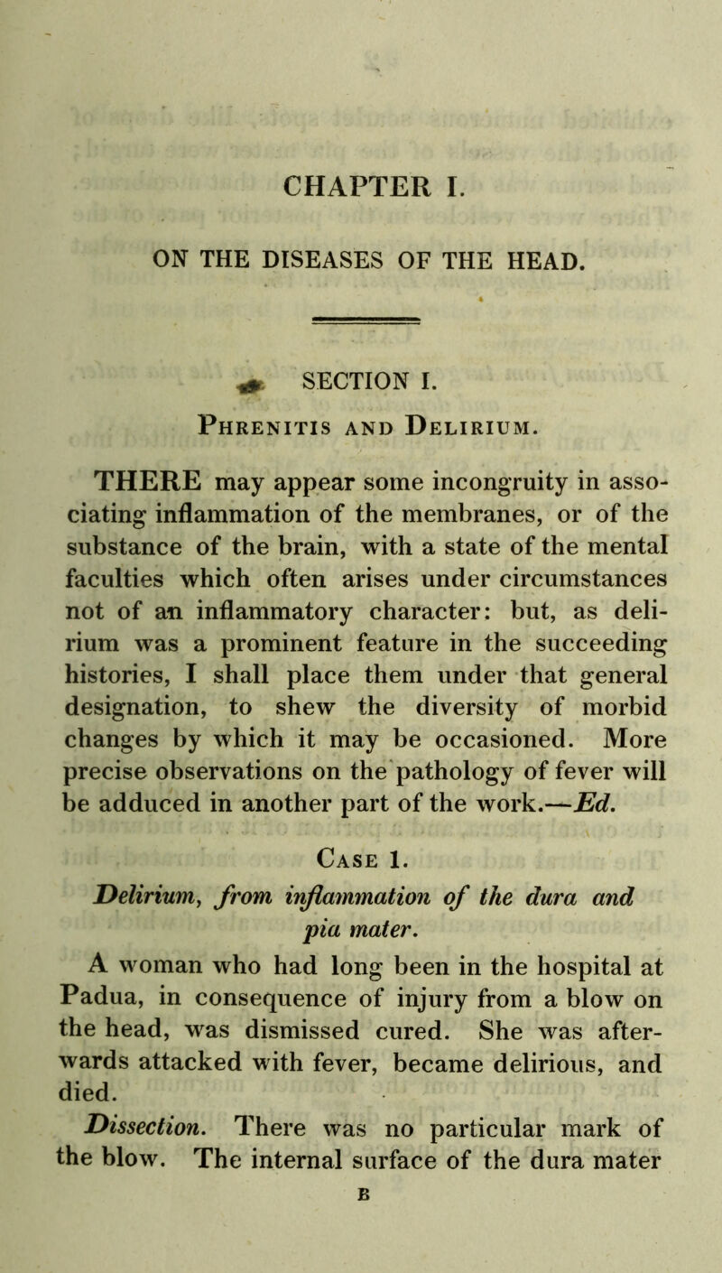 ON THE DISEASES OF THE HEAD. SECTION I. Phrenitis and Delirium. THERE may appear some incongruity in asso- ciating inflammation of the membranes, or of the substance of the brain, with a state of the mental faculties which often arises under circumstances not of an inflammatory character: but, as deli- rium was a prominent feature in the succeeding histories, I shall place them under that general designation, to shew the diversity of morbid changes by which it may be occasioned. More precise observations on the pathology of fever will be adduced in another part of the work.—Ed. Case 1. Delirium, from inflammation of the dura and pia mater. A woman who had long been in the hospital at Padua, in consequence of injury from a blow on the head, was dismissed cured. She was after- wards attacked with fever, became delirious, and died. Dissection. There was no particular mark of the blow. The internal surface of the dura mater B