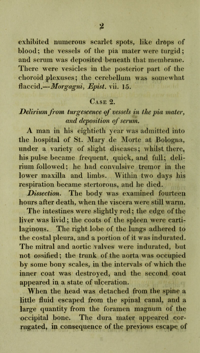 exhibited numerous scarlet spots, like drops of blood; the vessels of the pia mater were turgid; and serum was deposited beneath that membrane. There were vesicles in the posterior part of the choroid plexuses; the cerebellum was somewhat flaccid.—Morgagni, Epist. vii. 15. Case 2. Delirium from turgescence of vessels in the pia mater, and deposition of serum, A man in his eightieth year was admitted into the hospital of St. Mary de Morte at Bologna, under a variety of slight diseases; whilst there, his pulse became frequent, quick, and full; deli- rium followed; he had convulsive tremor in the lower maxilla and limbs. Within two days his respiration became stertorous, and he died. Dissection. The body was examined fourteen hours after death, when the viscera were still warm. The intestines were slightly red; the edge of the liver was livid; the coats of the spleen were carti- laginous. The right lobe of the lungs adhered to the costal pleura, and a portion of it was indurated. The mitral and aortic valves were indurated, but not ossified; the trunk of the aorta was occupied by some bony scales, in the intervals of which the inner coat was destroyed, and the second coat appeared in a state of ulceration. When the head was detached from the spine a little fluid escaped from the spinal canal, and a large quantity from the foramen magnum of the occipital bone. The dura mater appeared cor- rugated, in consequence of the previous escape of