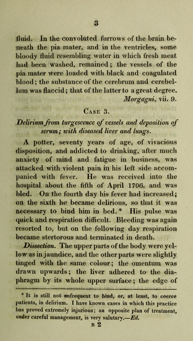 fluid. In the convoluted furrows of the brain be- neath the pia mater, and in the ventricles, some bloody fluid resembling water in which fresh meat had been washed, remained; the vessels of the pia mater were loaded with black and coagulated blood; the substance of the cerebrum and cerebel- lum was flaccid; that of the latter to a great degree. Morgagni, vii. 9. Case 3. Delirium from turgescence of vessels and deposition of serum; with diseased liver and lungs. A potter, seventy years of age, of vivacious disposition, and addicted to drinking, after much anxiety of mind and fatigue in business, was attacked with violent pain in his left side accom- panied with fever. He was received into the hospital about the fifth of April 1706, and was bled. On the fourth day his fever had increased; on the sixth he became delirious, so that it was necessary to bind him in bed. * His pulse was quick and respiration difficult. Bleeding was again resorted to, but on the following day respiration became stertorous and terminated in death. Dissection. The upper parts of the body were yel- low as in jaundice, and the other parts were slightly tinged with the same colour; the omentum was drawn upwards; the liver adhered to the dia- phragm by its whole upper surface; the edge of * It is still not unfrequent to bind, or, at least, to coerce patients, in delirium. I have known cases in which this practice has proved extremely injurious; an opposite plan of treatment, under careful management, is very salutary,—Ed. B 2