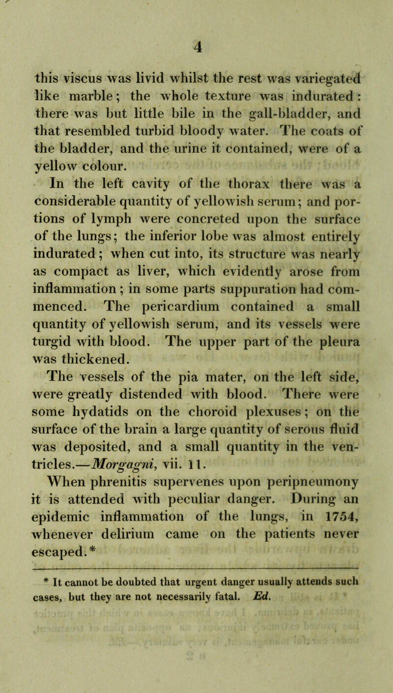 this viscus was livid whilst the rest was variegated like marble; the whole texture was indurated : there was but little bile in the gall-bladder, and that resembled turbid bloody water. The coats of the bladder, and the urine it contained, were of a yellow colour. In the left cavity of the thorax there was a considerable quantity of yellowish serum; and por- tions of lymph were concreted upon the surface of the lungs; the inferior lobe was almost entirely indurated; when cut into, its structure was nearly as compact as liver, which evidently arose from inflammation ; in some parts suppuration had com- menced. The pericardium contained a small quantity of yellowish serum, and its vessels were turgid with blood. The upper part of the pleura was thickened. The vessels of the pia mater, on the left side, were greatly distended with blood. There were some hydatids on the choroid plexuses; on the surface of the brain a large quantity of serous fluid was deposited, and a small quantity in the ven- tricles.—Morgagni, vii. 11. When phrenitis supervenes upon peripneumony it is attended with peculiar danger. During an epidemic inflammation of the lungs, in 1754, whenever delirium came on the patients never escaped.* * It cannot be doubted that urgent danger usually attends such cases, but they are not necessarily fatal. Ed.