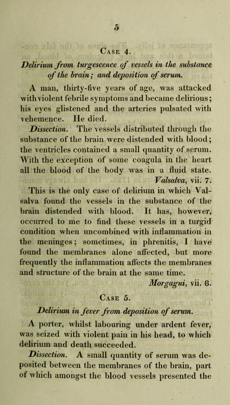 & Case 4. Delirium from turgescence of vessels in the substance of the brain; and deposition of serum. A man, thirty-five years of age, was attacked with violent febrile symptoms and became delirious; his eyes glistened and the arteries pulsated with vehemence. He died. Dissection. The vessels distributed through the substance of the brain were distended with blood; the ventricles contained a small quantity of serum. With the exception of some coagula in the heart all the blood of the body was in a fluid state. Valsalva, vii. 7. This is the only case of delirium in which Val- salva found the vessels in the substance of the brain distended with blood. It has, however, occurred to me to find these vessels in a turgid condition when uncombined with inflammation in the meninges; sometimes, in phrenitis, I have found the membranes alone affected, but more frequently the inflammation affects the membranes and structure of the brain at the same time. Morgagni, vii. 8. Case 5. Delirium in fever from deposition of serum. A porter, whilst labouring under ardent fever, was seized with violent pain in his head, to which delirium and death succeeded. Dissection. A small quantity of serum was de- posited between the membranes of the brain, part of which amongst the blood vessels presented the