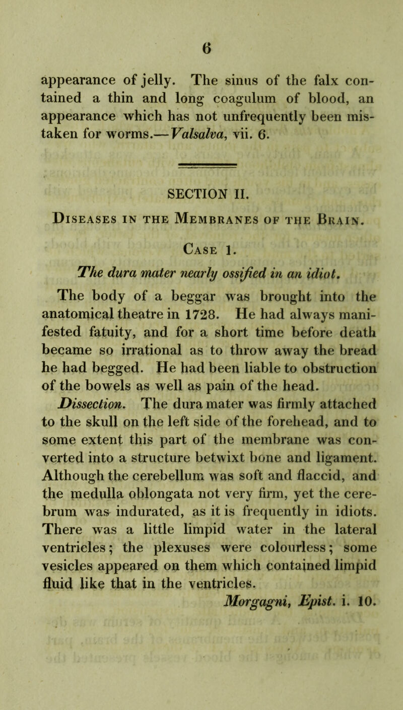 appearance of jelly. The sinus of the falx con- tained a thin and long coagulum of blood, an appearance which has not unfrequently been mis- taken for worms.— Valsalva, vii. 6. SECTION II. Diseases in the Membranes of the Brain. Case 1. The dura mater nearly ossified in an idiot. The body of a beggar was brought into the anatomical theatre in 1728. He had always mani- fested fatuity, and for a short time before death became so irrational as to throw away the bread he had begged. He had been liable to obstruction of the bowels as well as pain of the head. Dissection. The dura mater was firmly attached to the skull on the left side of the forehead, and to some extent this part of the membrane was con- verted into a structure betwixt bone and ligament. Although the cerebellum was soft and flaccid, and the medulla oblongata not very firm, yet the cere- brum was indurated, as it is frequently in idiots. There was a little limpid water in the lateral ventricles; the plexuses were colourless; some vesicles appeared on them which contained limpid fluid like that in the ventricles. Morgagni, Epist. i. 10.