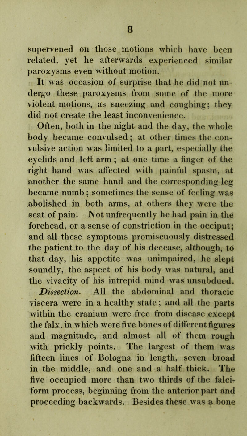 supervened on those motions which have been related, yet he afterwards experienced similar paroxysms even without motion. It w as occasion of surprise that he did not un- dergo these paroxysms from some of the more violent motions, as sneezing and coughing; they did not create the least inconvenience. Often, both in the night and the day, the whole body became convulsed; at other times the con- vulsive action was limited to a part, especially the eyelids and left arm; at one time a finger of the right hand was affected with painful spasm, at another the same hand and the corresponding leg became numb ; sometimes the sense of feeling w as abolished in both arms, at others they were the seat of pain. Not unfrequently he had pain in the forehead, or a sense of constriction in the occiput; and all these symptoms promiscuously distressed the patient to the day of his decease, although, to that day, his appetite was unimpaired, he slept soundly, the aspect of his body was natural, and the vivacity of his intrepid mind was unsubdued. Dissection. All the abdominal and thoracic viscera were in a healthy state; and all the parts within the cranium w ere free from disease except the falx, in which were five bones of different figures and magnitude, and almost all of them rough with prickly points. The largest of them was fifteen lines of Bologna in length, seven broad in the middle, and one and a half thick. The five occupied more than two thirds of the falci- form process, beginning from the anterior part and proceeding backwards. Besides these was a bone