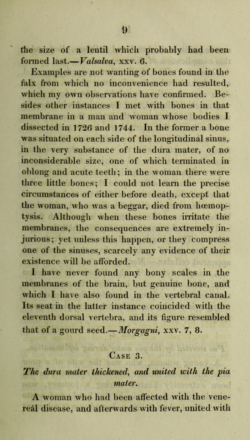 y the size of a lentil which probably had been formed last.—Valsalva, xxv. 6. Examples are not wanting of bones found in the falx from which no inconvenience had resulted, which my own observations have confirmed. Be- sides other instances I met with bones in that membrane in a man and woman whose bodies I dissected in 1720 and 1744. In the former a bone was situated on each side of the longitudinal sinus, in the very substance of the dura mater, of no inconsiderable size, one of which terminated in oblong and acute teeth; in the woman there were three little bones; I could not learn the precise circumstances of either before death, except that the woman, who was a beggar, died from hoemop- tysis. Although when these bones irritate the membranes, the consequences are extremely in- jurious; yet unless this happen, or they compress one of the sinuses, scarcely any evidence of their existence will be afforded. I have never found any bony scales in the membranes of the brain, but genuine bone, and which I have also found in the vertebral canal. Its seat in the latter instance coincided with the eleventh dorsal vertebra, and its figure resembled that of a gourd seed.—Morgagni, xxv. 7, 8. Case 3. The dura mater thickened, and united with the pia mater. A woman who had been affected with the vene- real disease, and afterwards with fever, united with