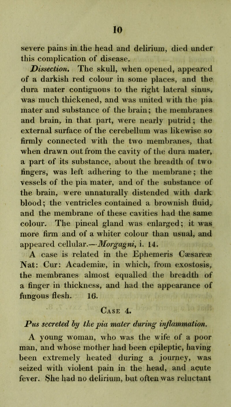 severe pains in the head and delirium, died under this complication of disease. Dissection. The skull, when opened, appeared of a darkish red colour in some places, and the dura mater contiguous to the right lateral sinus, was much thickened, and was united with the pia mater and substance of the brain; the membranes and brain, in that part, were nearly putrid; the external surface of the cerebellum was likewise so firmly connected with the two membranes, that when drawn out from the cavity of the dura mater, a part of its substance, about the breadth of two fingers, was left adhering to the membrane; the vessels of the pia mater, and of the substance of the brain, were unnaturally distended with dark blood; the ventricles contained a brownish fluid, and the membrane of these cavities had the same colour. The pineal gland was enlarged; it was more firm and of a whiter colour than usual, and appeared cellular.—Morgagni, i. 14. A case is related in the Ephemeris Caesareae Nat: Cur: Academiae, in which, from exostosis, the membranes almost equalled the breadth of a finger in thickness, and had the appearance of fungous flesh. 16. Case 4. Pus secreted by the pia mater during inflammation. A young woman, who was the wife of a poor man, and whose mother had been epileptic, having been extremely heated during a journey, was seized with violent pain in the head, and acute fever. She had no delirium, but often was reluctant