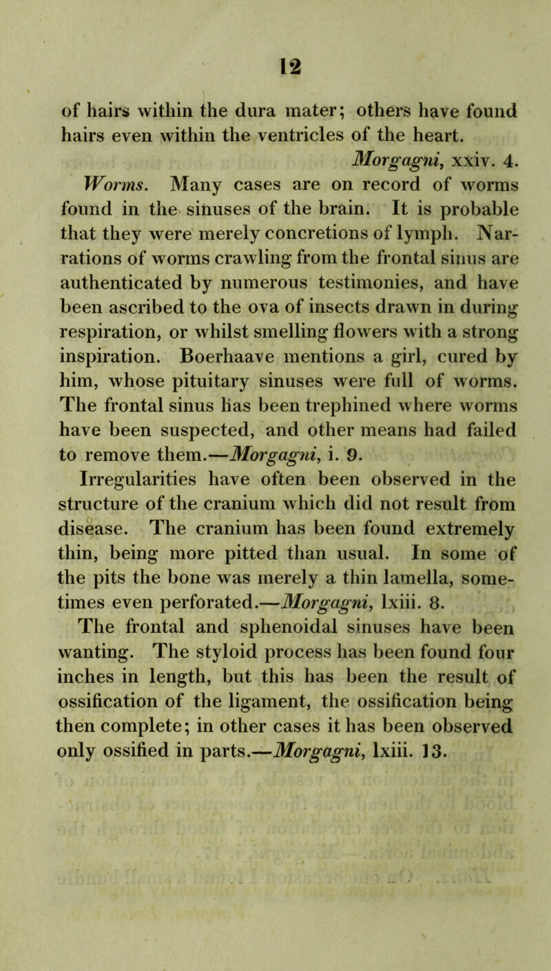 of hairs within the dura mater; others have found hairs even within the ventricles of the heart. Morgagni, xxiv. 4. Worms. Many cases are on record of worms found in the sinuses of the brain. It is probable that they were merely concretions of lymph. Nar- rations of worms crawling from the frontal sinus are authenticated by numerous testimonies, and have been ascribed to the ova of insects drawn in during respiration, or whilst smelling flowers with a strong inspiration. Boerhaave mentions a girl, cured by him, whose pituitary sinuses were full of worms. The frontal sinus has been trephined where worms have been suspected, and other means had failed to remove them.—Morgagni, i. 9. Irregularities have often been observed in the structure of the cranium which did not result from disease. The cranium has been found extremely thin, being more pitted than usual. In some of the pits the bone was merely a thin lamella, some- times even perforated.—Morgagni, lxiii. 8. The frontal and sphenoidal sinuses have been wanting. The styloid process has been found four inches in length, but this has been the result of ossification of the ligament, the ossification being then complete; in other cases it has been observed only ossified in parts.—Morgagni, lxiii. 13.
