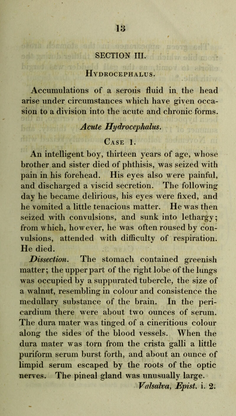 Hydrocephalus. Accumulations of a serous fluid in. the head arise under circumstances which have given occa- sion to a division into the acute and chronic forms. Acute Hydrocephalus. Case 1. An intelligent boy, thirteen years of age, whose brother and sister died of phthisis, was seized with pain in his forehead. His eyes also were painful, and discharged a viscid secretion. The following day he became delirious, his eyes were fixed, and he vomited a little tenacious matter. He was then seized with convulsions, and sunk into lethargy; from which, however, he was often roused by con- vulsions, attended with difficulty of respiration. He died. Dissection. The stomach contained greenish matter; the upper part of the right lobe of the lungs was occupied by a suppurated tubercle, the size of a walnut, resembling in colour and consistence the medullary substance of the brain. In the peri- cardium there were about two ounces of serum. The dura mater was tinged of a cineritious colour along the sides of the blood vessels. When the dura mater was torn from the crista galli a little puriform serum burst forth, and about an ounce of limpid serum escaped by the roots of the optic nerves. The pineal gland was unusually large. Valsalva, Epist. i. 2.