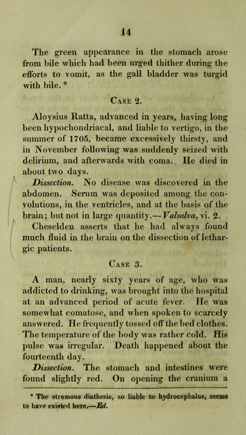The green appearance in the stomach arose from bile which had been urged thither during the efforts to vomit, as the gall bladder was turgid with bile. * Case 2. Aloysius Ratta, advanced in years, having long been hypochondriacal, and liable to vertigo, in the summer of 1705, became excessively thirsty, and in November following was suddenly seized with delirium, and afterwards with coma. He died in about two days. Dissection. No disease was discovered in the abdomen. Serum was deposited among the con- volutions, in the ventricles, and at the basis of the brain; but not in large quantity.— Valsalva, vi. 2. fCheselden asserts that he had always found much fluid in the brain on the dissection of lethar- gic patients. Case 3. A man, nearly sixty years of age, who was addicted to drinking, was brought into the hospital at an advanced period of acute fever. He was somewhat comatose, and when spoken to scarcely answered. He frequently tossed off the bed clothes. The temperature of the body was rather cold. His pulse was irregular. Death happened about the fourteenth day. Dissection. The stomach and intestines were found slightly red. On opening the cranium a * The strumous diathesis, so liable to hydrocephalus, seems to have existed here.—Ed.