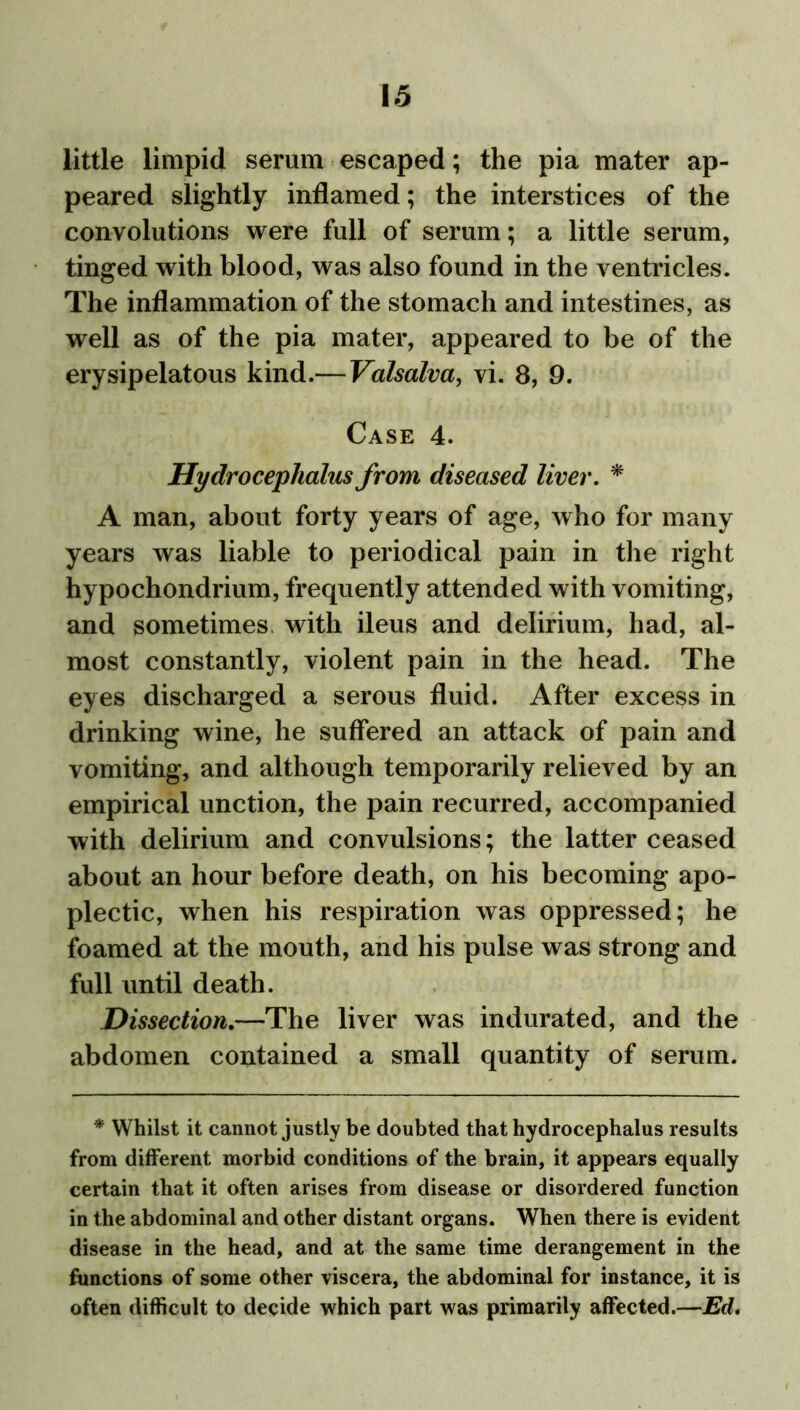 little limpid serum escaped; the pia mater ap- peared slightly inflamed; the interstices of the convolutions were full of serum; a little serum, tinged with blood, was also found in the ventricles. The inflammation of the stomach and intestines, as well as of the pia mater, appeared to be of the erysipelatous kind.— Valsalva, vi. 8, 9. Case 4. Hydrocephalus from diseased liver. * A man, about forty years of age, who for many years was liable to periodical pain in the right hypochondrium, frequently attended with vomiting, and sometimes with ileus and delirium, had, al- most constantly, violent pain in the head. The eyes discharged a serous fluid. After excess in drinking wine, he suffered an attack of pain and vomiting, and although temporarily relieved by an empirical unction, the pain recurred, accompanied with delirium and convulsions; the latter ceased about an hour before death, on his becoming apo- plectic, when his respiration was oppressed; he foamed at the mouth, and his pulse was strong and full until death. Dissection.—The liver was indurated, and the abdomen contained a small quantity of serum. * Whilst it cannot justly be doubted that hydrocephalus results from different morbid conditions of the brain, it appears equally certain that it often arises from disease or disordered function in the abdominal and other distant organs. When there is evident disease in the head, and at the same time derangement in the functions of some other viscera, the abdominal for instance, it is often difficult to decide which part was primarily affected.—Ed.