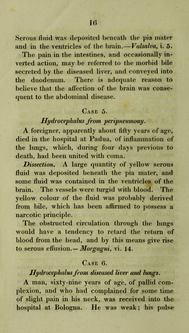 Serous fluid was deposited beneath the pia mater and in the ventricles of the brain.— Valsalva, i. 5. The pain in the intestines, and occasionally in- verted action, may be referred to the morbid bile secreted by the diseased liver, and conveyed into the duodenum. There is adequate reason to believe that the affection of the brain was conse- quent to the abdominal disease. Case 5. Hydrocephalus from peripneumony. A foreigner, apparently about fifty years of age, died in the hospital at Padua, of inflammation of the lungs, which, during four days previous to death, had been united with coma. Dissection. A large quantity of yellow serous fluid was deposited beneath the pia mater, and some fluid was contained in the ventricles of the brain. The vessels were turgid with blood. The yellow colour of the fluid was probably derived from bile, which has been affirmed to possess a narcotic principle. The obstructed circulation through the lungs would have a tendency to retard the return of blood from the head, and by this means give rise to serous effusion. — Morgagni, vi. 14. Case 6. Hydrocephalus from diseased liver and lungs. A man, sixty-nine years of age, of pallid com- plexion, and who had complained for some time of slight pain in his neck, was received into the hospital at Bologna. He was weak; his pulse