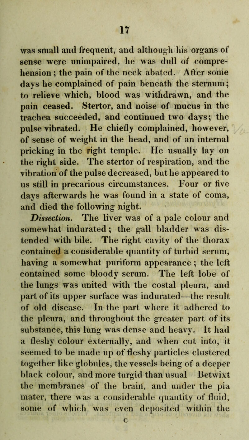 was small and frequent, and although his organs of sense were unimpaired, he was dull of compre- hension ; the pain of the neck abated. After some days he complained of pain beneath the sternum; to relieve which, blood was withdrawn, and the pain ceased. Stertor, and noise of mucus in the trachea succeeded, and continued two days; the pulse vibrated. He chiefly complained, however, of sense of weight in the head, and of an internal pricking in the right temple. He usually lay on the right side. The stertor of respiration, and the vibration of the pulse decreased, but he appeared to us still in precarious circumstances. Four or five days afterwards he was found in a state of coma, and died the following night. Dissection. The liver was of a pale colour and somewhat indurated; the gall bladder was dis- tended with bile. The right cavity of the thorax contained a considerable quantity of turbid serum, having a somewhat puriform appearance ; the left contained some bloody serum. The left lobe of the lungs was united with the costal pleura, and part of its upper surface was indurated—the result of old disease. In the part where it adhered to the pleura, and throughout the greater part of its substance, this lung was dense and heavy. It had a fleshy colour externally, and when cut into, it seemed to be made up of fleshy particles clustered together like globules, the vessels being of a deeper black colour, and more turgid than usual Betwixt the membranes of the brain, and under the pia mater, there was a considerable quantity of fluid, some of which was even deposited within the c