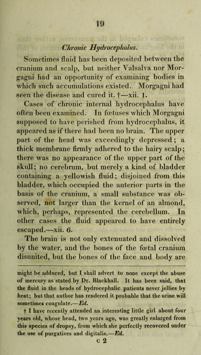 Chrome Hydrocephalus. Sometimes fluid has been deposited between the cranium and scalp, but neither Valsalva nor Mor- gagni had an opportunity of examining bodies in which such accumulations existed. Morgagni had seen the disease and cured it. t—xii. 1. Cases of chronic internal hydrocephalus have often been examined. In foetuses which Morgagni supposed to have perished from hydrocephalus, it appeared as if there had been no brain. The upper part of the head was exceedingly depressed; a thick membrane firmly adhered to the hairy scalp; there was no appearance of the upper part of the skull; no cerebrum, but merely a kind of bladder containing a yellowish fluid; disjoined from this bladder, which occupied the anterior parts in the basis of the cranium, a small substance was ob- served, not larger than the kernel of an almond, which, perhaps, represented the cerebellum. In other cases the fluid appeared to have entirely escaped.—xii. 6. The brain is not only extenuated and dissolved by the water, and the bones of the foetal cranium disunited, but the bones of the face and body are might be adduced, but I shall advert to none except the abuse of mercury as stated by Dr. Blackhall. It has been said, that the fluid in the heads of hydrocephalic patients never jellies by heat; but that author has rendered it probable that the urine will sometimes coagulate.—Ed. f I have recently attended an interesting little girl about four years old, whose head, two years ago, was greatly enlarged from this species of dropsy, from which she perfectly recovered under the use of purgatives and digitalis.—Ed. c 2