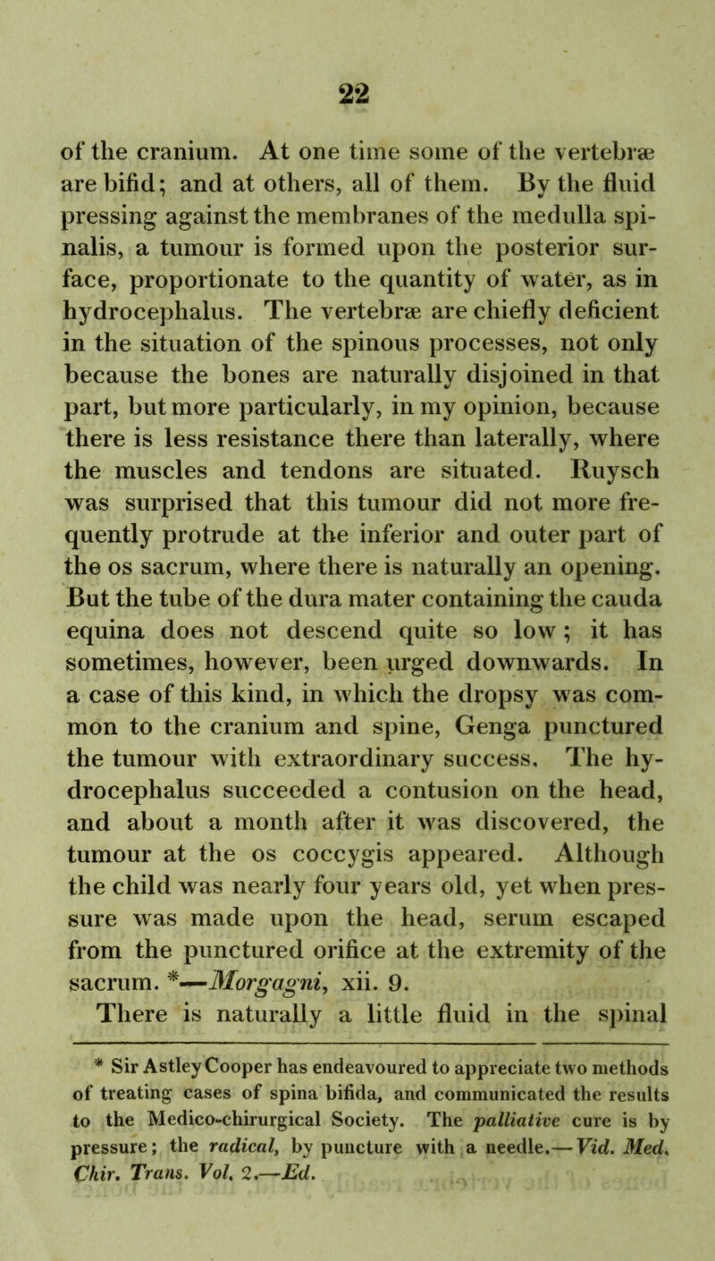 of the cranium. At one time some of the vertebrae are bifid; and at others, all of them. By the fluid pressing against the membranes of the medulla spi- nalis, a tumour is formed upon the posterior sur- face, proportionate to the quantity of water, as in hydrocephalus. The vertebrae are chiefly deficient in the situation of the spinous processes, not only because the bones are naturally disjoined in that part, but more particularly, in my opinion, because there is less resistance there than laterally, where the muscles and tendons are situated. Ruysch was surprised that this tumour did not more fre- quently protrude at the inferior and outer part of the os sacrum, where there is naturally an opening. But the tube of the dura mater containing the cauda equina does not descend quite so low ; it has sometimes, however, been urged downwards. In a case of this kind, in which the dropsy was com- mon to the cranium and spine, Genga punctured the tumour with extraordinary success. The hy- drocephalus succeeded a contusion on the head, and about a month after it was discovered, the tumour at the os coccygis appeared. Although the child was nearly four years old, yet when pres- sure was made upon the head, serum escaped from the punctured orifice at the extremity of the sacrum. *—Morgagni, xii. 9. There is naturally a little fluid in the spinal * Sir Astley Cooper has endeavoured to appreciate two methods of treating cases of spina bifida, and communicated the results to the Medico-chirurgical Society. The palliative cure is by pressure; the radical, by puncture with a needle.— Vid. Med, Chir. Trans. Vol. 2.—Ed.