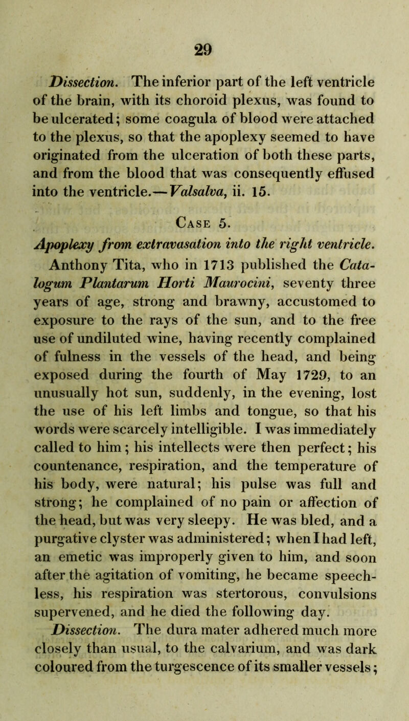 Dissection. The inferior part of the left ventricle of the brain, with its choroid plexus, was found to be ulcerated; some coagula of blood were attached to the plexus, so that the apoplexy seemed to have originated from the ulceration of both these parts, and from the blood that was consequently effused into the ventricle.—Valsalva, ii. 15. Case 5. Apoplexy from extravasation into the right ventricle. Anthony Tita, who in 1713 published the Cata- logum Plantarum Horti Maurocini, seventy three years of age, strong and brawny, accustomed to exposure to the rays of the sun, and to the free use of undiluted wine, having recently complained of fulness in the vessels of the head, and being exposed during the fourth of May 1729, to an unusually hot sun, suddenly, in the evening, lost the use of his left limbs and tongue, so that his words were scarcely intelligible. I was immediately called to him; his intellects were then perfect; his countenance, respiration, and the temperature of his body, were natural; his pulse was full and strong; he complained of no pain or affection of the head, but was very sleepy. He was bled, and a purgative clyster was administered; when I had left, an emetic was improperly given to him, and soon after the agitation of vomiting, he became speech- less, his respiration was stertorous, convulsions supervened, and he died the following day. Dissection. The dura mater adhered much more closely than usual, to the calvarium, and was dark coloured from the turgescence of its smaller vessels;