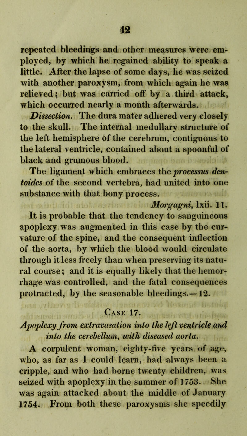 repeated bleedings and other measures were em- ployed, by which he regained ability to speak a little. After the lapse of some days, he was seized with another paroxysm, from which again he was relieved; but was carried off by a third attack, which occurred nearly a month afterwards. Dissection. The dura mater adhered very closely to the skull. The internal medullary structure of the left hemisphere of the cerebrum, contiguous to the lateral ventricle, contained about a spoonful of black and grumous blood. The ligament which embraces the processus den- toides of the second vertebra, had united into one substance with that bony process. Morgagni, lxii. 11. It is probable that the tendency to sanguineous apoplexy was augmented in this case by the cur- vature of the spine, and the consequent inflection of the aorta, by which the blood would circulate through it less freely than when preserving its natu- ral course; and it is equally likely that the hemor- rhage was controlled, and the fatal consequences protracted, by the seasonable bleedings.—12. Case 17. Apoplexy from extravasation into the left ventricle and into the cerebellum, with diseased aorta. A corpulent woman, eighty-five years of age, who, as far as I could learn, had always been a cripple, and who had borne twenty children, was seized with apoplexy in the summer of 1753. She was again attacked about the middle of January 1754. From both these paroxysms she speedily