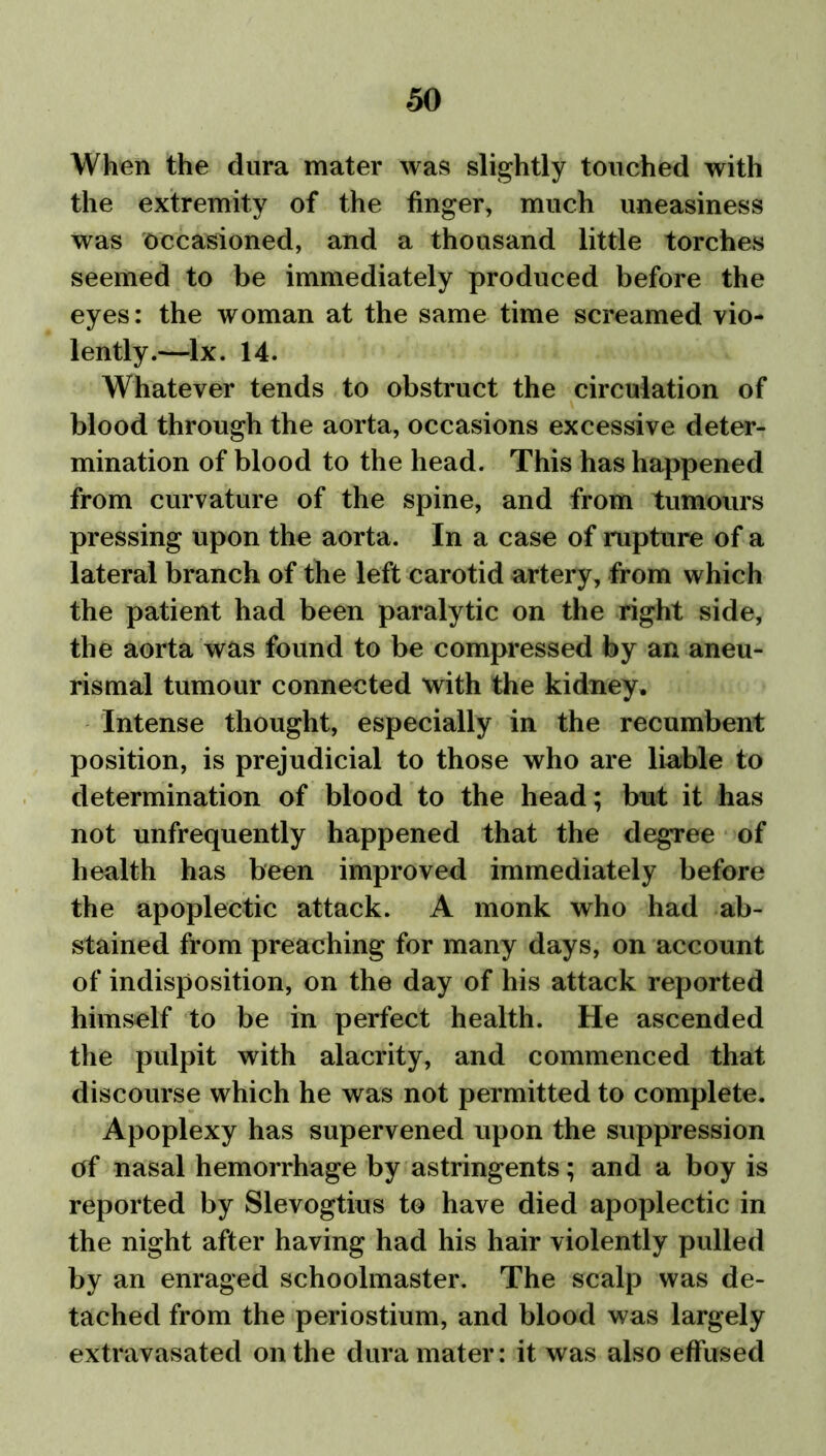 When the dura mater was slightly touched with the extremity of the finger, much uneasiness was occasioned, and a thousand little torches seemed to be immediately produced before the eyes: the woman at the same time screamed vio- lently.—lx. 14. Whatever tends to obstruct the circulation of blood through the aorta, occasions excessive deter- mination of blood to the head. This has happened from curvature of the spine, and from tumours pressing upon the aorta. In a case of rupture of a lateral branch of the left carotid artery, from which the patient had been paralytic on the right side, the aorta was found to be compressed by an aneu- rismal tumour connected with the kidney. Intense thought, especially in the recumbent position, is prejudicial to those who are liable to determination of blood to the head; but it has not unfrequently happened that the degree of health has been improved immediately before the apoplectic attack. A monk who had ab- stained from preaching for many days, on account of indisposition, on the day of his attack reported himself to be in perfect health. He ascended the pulpit with alacrity, and commenced that discourse which he was not permitted to complete. Apoplexy has supervened upon the suppression of nasal hemorrhage by astringents; and a boy is reported by Slevogtius to have died apoplectic in the night after having had his hair violently pulled by an enraged schoolmaster. The scalp was de- tached from the periostium, and blood was largely extravasated on the dura mater: it was also effused