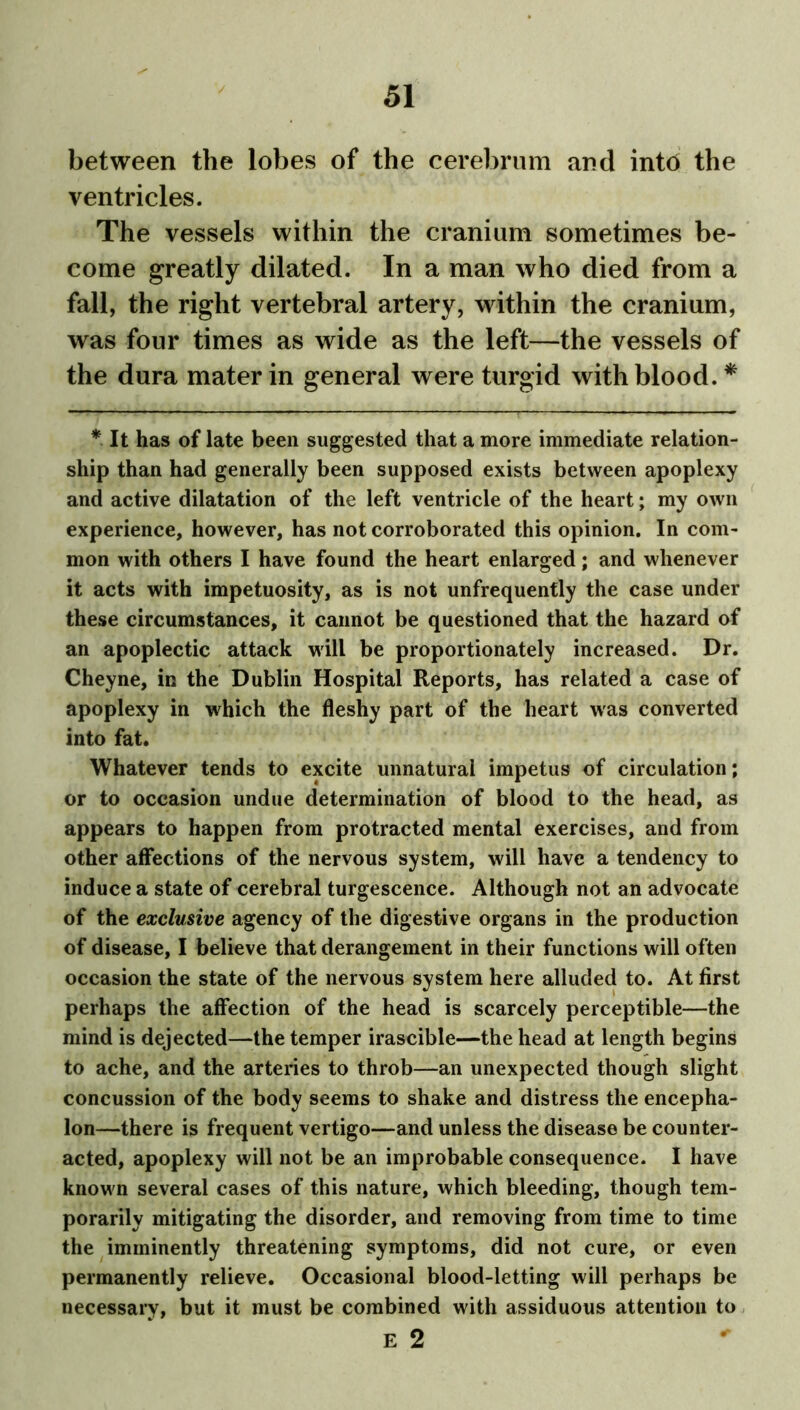 between the lobes of the cerebrum and into the ventricles. The vessels within the cranium sometimes be- come greatly dilated. In a man who died from a fall, the right vertebral artery, within the cranium, was four times as wide as the left—the vessels of the dura mater in general were turgid with blood. * * It has of late been suggested that a more immediate relation- ship than had generally been supposed exists between apoplexy and active dilatation of the left ventricle of the heart; my own experience, however, has not corroborated this opinion. In com- mon with others I have found the heart enlarged; and whenever it acts with impetuosity, as is not unfrequently the case under these circumstances, it cannot be questioned that the hazard of an apoplectic attack will be proportionately increased. Dr. Cheyne, in the Dublin Hospital Reports, has related a case of apoplexy in which the fleshy part of the heart was converted into fat. Whatever tends to excite unnatural impetus of circulation; or to occasion undue determination of blood to the head, as appears to happen from protracted mental exercises, and from other affections of the nervous system, will have a tendency to induce a state of cerebral turgescence. Although not an advocate of the exclusive agency of the digestive organs in the production of disease, I believe that derangement in their functions will often occasion the state of the nervous system here alluded to. At first perhaps the affection of the head is scarcely perceptible—the mind is dejected—the temper irascible—the head at length begins to ache, and the arteries to throb—an unexpected though slight concussion of the body seems to shake and distress the encepha- lon—there is frequent vertigo—and unless the disease be counter- acted, apoplexy will not be an improbable consequence. I have known several cases of this nature, which bleeding, though tem- porarily mitigating the disorder, and removing from time to time the imminently threatening symptoms, did not cure, or even permanently relieve. Occasional blood-letting will perhaps be necessary, but it must be combined with assiduous attention to E 2 *