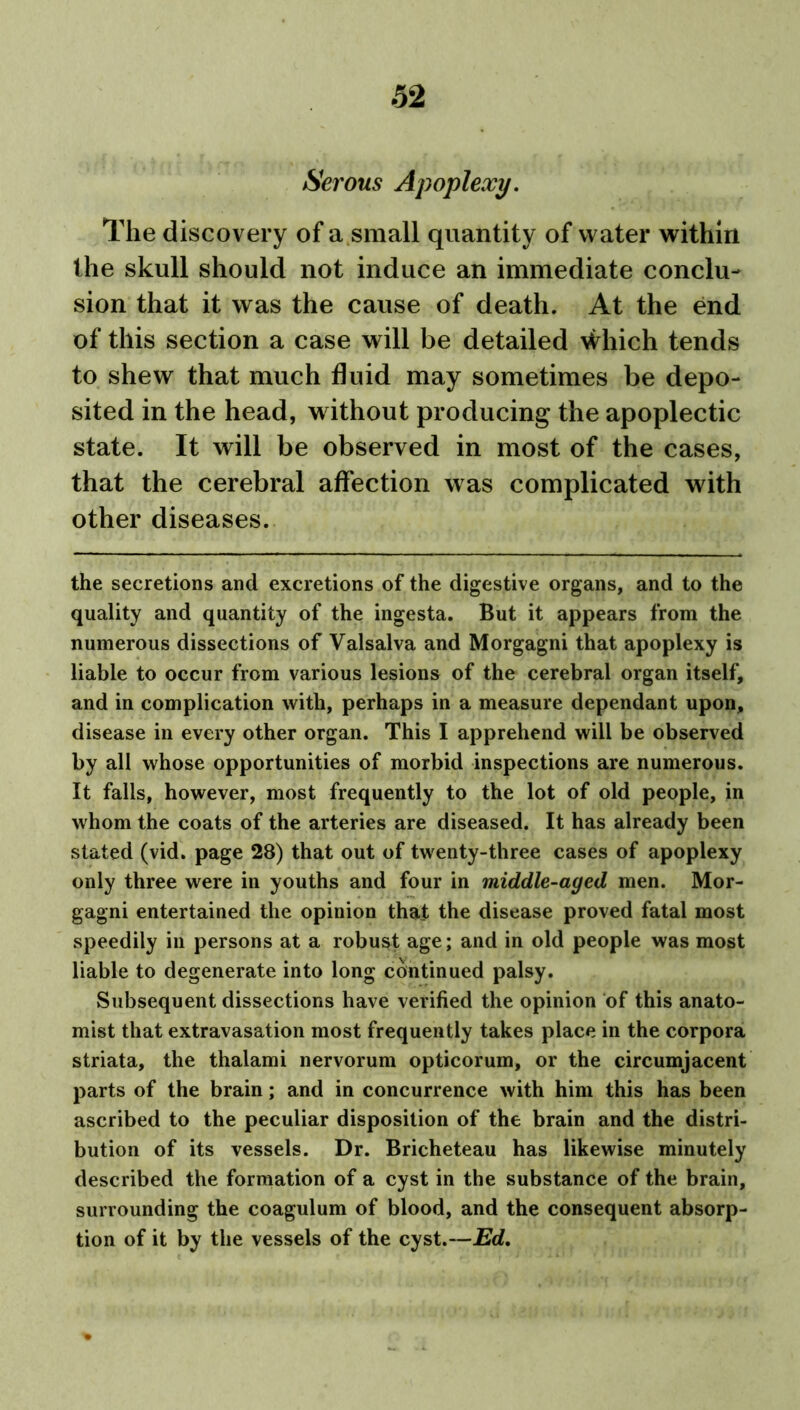 Serous Apoplexy. The discovery of a small quantity of water within the skull should not induce an immediate conclu- sion that it was the cause of death. At the end of this section a case will be detailed Which tends to shew that much fluid may sometimes be depo- sited in the head, without producing the apoplectic state. It will be observed in most of the cases, that the cerebral affection was complicated with other diseases. the secretions and excretions of the digestive organs, and to the quality and quantity of the ingesta. But it appears from the numerous dissections of Valsalva and Morgagni that apoplexy is liable to occur from various lesions of the cerebral organ itself, and in complication with, perhaps in a measure dependant upon, disease in every other organ. This I apprehend will be observed by all whose opportunities of morbid inspections are numerous. It falls, however, most frequently to the lot of old people, in whom the coats of the arteries are diseased. It has already been stated (vid. page 28) that out of twenty-three cases of apoplexy only three were in youths and four in middle-aged men. Mor- gagni entertained the opinion that the disease proved fatal most speedily in persons at a robust age; and in old people was most liable to degenerate into long continued palsy. Subsequent dissections have verified the opinion of this anato- mist that extravasation most frequently takes place in the corpora striata, the thalami nervorum opticorum, or the circumjacent parts of the brain; and in concurrence with him this has been ascribed to the peculiar disposition of the brain and the distri- bution of its vessels. Dr. Bricheteau has likewise minutely described the formation of a cyst in the substance of the brain, surrounding the coagulum of blood, and the consequent absorp- tion of it by the vessels of the cyst.—Ed.