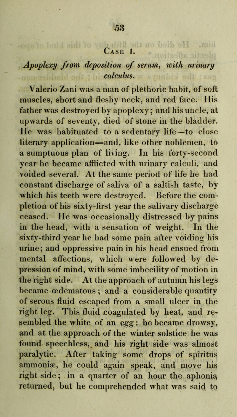 Case 1. Apoplexy from deposition of serum, ivith urinary calculus. Valerio Zani was a man of plethoric habit, of soft muscles, short and fleshy neck, and red face. His father was destroyed by apoplexy; and his uncle, at upwards of seventy, died of stone in the bladder. He was habituated to a sedentary life—to close literary application—and, like other noblemen, to a sumptuous plan of living'. In his forty-second year he became afflicted with urinary calculi, and voided several. At the same period of life he had constant discharge of saliva of a saltish taste, by which his teeth were destroyed. Before the com- pletion of his sixty-first year the salivary discharge ceased. He was occasionally distressed by pains in the head, with a sensation of weight. In the sixty-third year he had some pain after voiding his urine; and oppressive pain in his head ensued from mental affections, which were followed by de- pression of mind, with some imbecility of motion in the right side. At the approach of autumn his legs became cedematous; and a considerable quantity of serous fluid escaped from a small ulcer in the right leg. This fluid coagulated by heat, and re^ sembled the white of an egg: he became drowsy, and at the approach of the winter solstice he was found speechless, and his right side was almost paralytic. After taking some drops of spiritus ammoniae, he could again speak, and move his right side; in a quarter of an hour the aphonia returned, but he comprehended what was said to