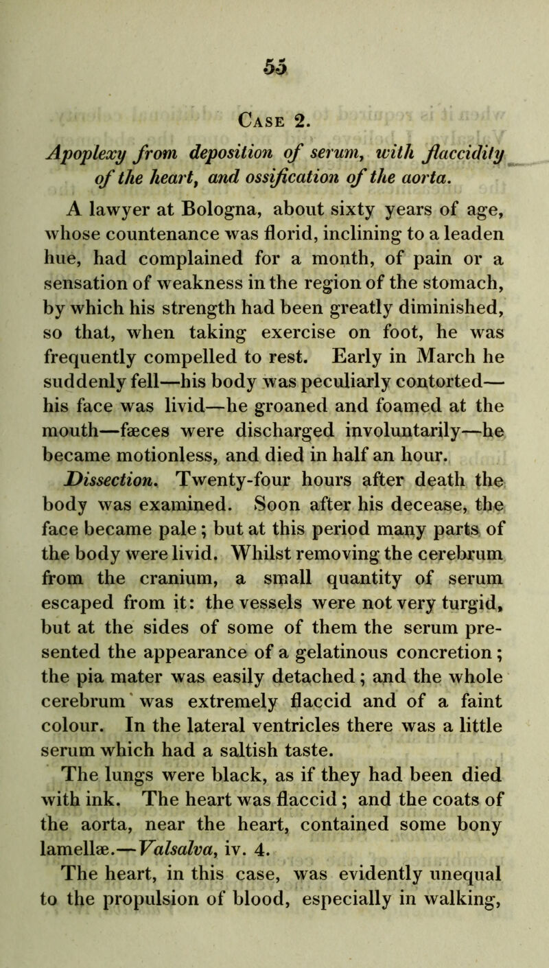 53 Case 2. Apoplexy from deposition of serum, with Jlaccidity of the heart9 and ossification of the aorta. A lawyer at Bologna, about sixty years of age, whose countenance was florid, inclining to a leaden hue, had complained for a month, of pain or a sensation of weakness in the region of the stomach, by which his strength had been greatly diminished, so that, when taking exercise on foot, he was frequently compelled to rest. Early in March he suddenly fell—his body was peculiarly contorted— his face was livid—he groaned and foamed at the mouth—faeces were discharged involuntarily—he became motionless, and died in half an hour. Dissection. Twenty-four hours after death the body was examined. Soon after his decease, the face became pale ; but at this period many parts of the body were livid. Whilst removing the cerebrum from the cranium, a small quantity of serum escaped from it: the vessels were not very turgid, but at the sides of some of them the serum pre- sented the appearance of a gelatinous concretion; the pia mater was easily detached; and the whole cerebrum was extremely flaccid and of a faint colour. In the lateral ventricles there was a little serum which had a saltish taste. The lungs were black, as if they had been died with ink. The heart was flaccid ; and the coats of the aorta, near the heart, contained some bony lamellae.—Valsalva, iv. 4. The heart, in this case, was evidently unequal to the propulsion of blood, especially in walking,