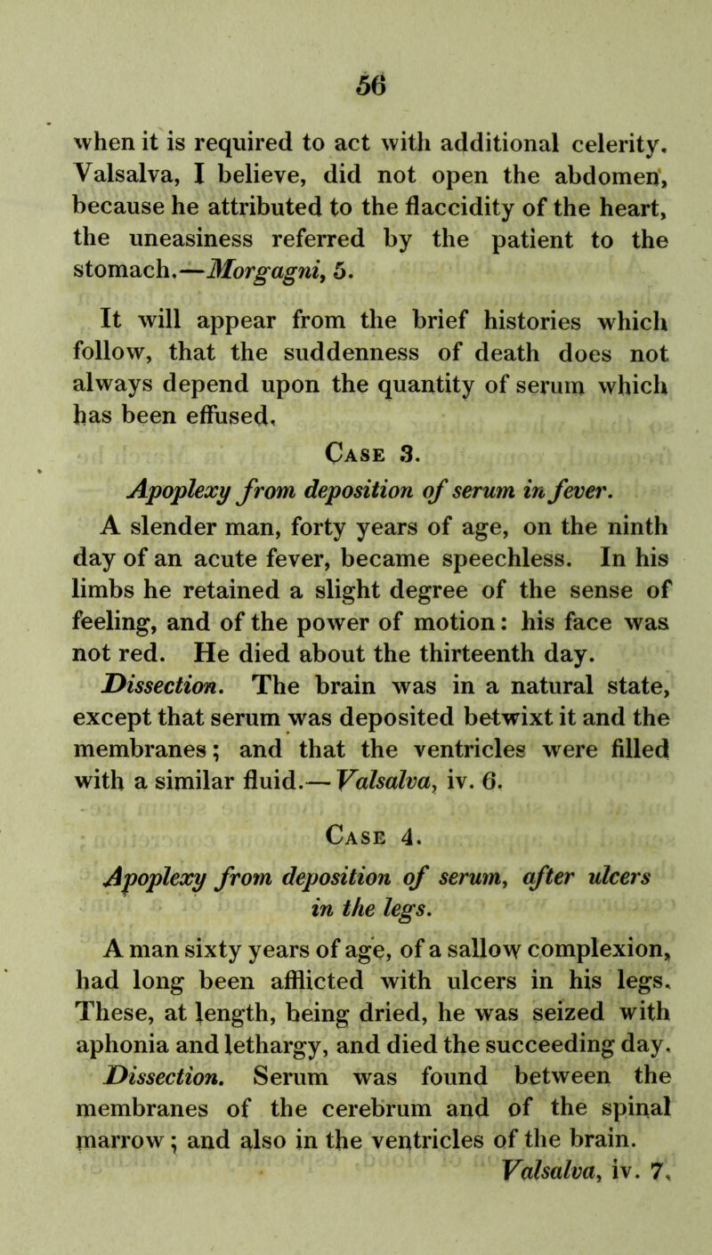 when it is required to act with additional celerity, Valsalva, I believe, did not open the abdomeri, because he attributed to the flaccidity of the heart, the uneasiness referred by the patient to the stomach,—Morgagni, 5. It will appear from the brief histories which follow, that the suddenness of death does not always depend upon the quantity of serum which has been effused. Case 3. Apoplexy from deposition of serum in fever. A slender man, forty years of age, on the ninth day of an acute fever, became speechless. In his limbs he retained a slight degree of the sense of feeling, and of the power of motion: his face was not red. He died about the thirteenth day. Dissection. The brain was in a natural state, except that serum was deposited betwixt it and the membranes; and that the ventricles were filled with a similar fluid.— Valsalva, iv. 6. Case 4. Apoplexy from deposition of serum, after ulcers in the legs. A man sixty years of age, of a sallow complexion, had long been afflicted with ulcers in his legs. These, at length, being dried, he was seized with aphonia and lethargy, and died the succeeding day. Dissection. Serum was found between the membranes of the cerebrum and of the spinal marrow; and also in the ventricles of the brain. Valsalva, iv. 7,