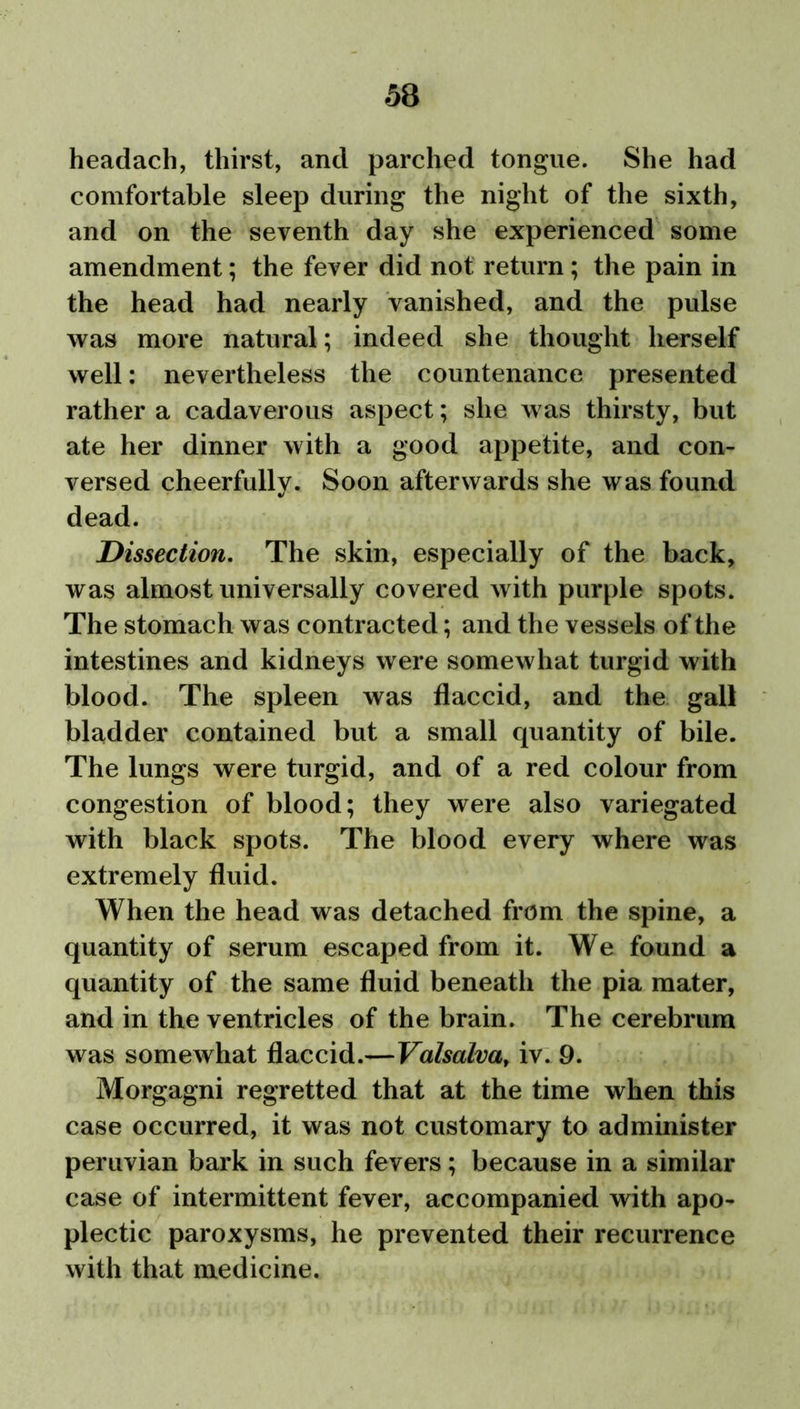 headach, thirst, and parched tongue. She had comfortable sleep during the night of the sixth, and on the seventh day she experienced some amendment; the fever did not return; the pain in the head had nearly vanished, and the pulse was more natural; indeed she thought herself well: nevertheless the countenance presented rather a cadaverous aspect; she was thirsty, but ate her dinner with a good appetite, and con- versed cheerfully. Soon afterwards she was found dead. Dissection. The skin, especially of the back, was almost universally covered with purple spots. The stomach was contracted; and the vessels of the intestines and kidneys were somewhat turgid with blood. The spleen was flaccid, and the gall bladder contained but a small quantity of bile. The lungs were turgid, and of a red colour from congestion of blood; they were also variegated with black spots. The blood every where was extremely fluid. When the head was detached from the spine, a quantity of serum escaped from it. We found a quantity of the same fluid beneath the pia mater, and in the ventricles of the brain. The cerebrum was somewhat flaccid.—Valsalva, iv. 9. Morgagni regretted that at the time when this case occurred, it was not customary to administer Peruvian bark in such fevers; because in a similar case of intermittent fever, accompanied with apo- plectic paroxysms, he prevented their recurrence with that medicine.