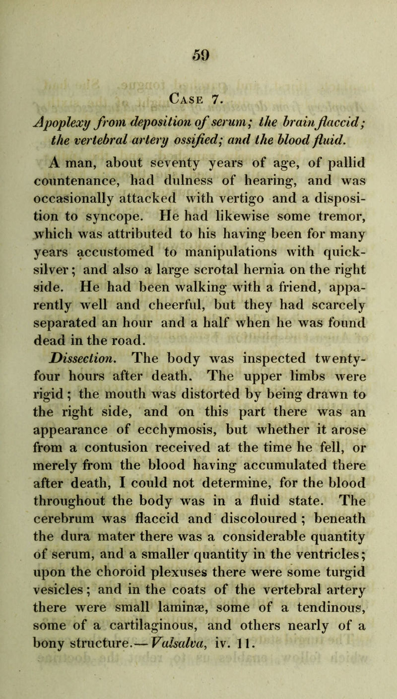 Case 7. Apoplexy from deposition of serum; the brainflaccid; the vertebral artery ossified; and the blood fluid. A man, about seventy years of age, of pallid countenance, had dulness of hearing, and was occasionally attacked with vertigo and a disposi- tion to syncope. He had likewise some tremor, which was attributed to his having been for many years accustomed to manipulations with quick- silver ; and also a large scrotal hernia on the right side. He had been walking with a friend, appa- rently well and cheerful, but they had scarcely separated an hour and a half when he was found dead in the road. Dissection. The body was inspected twenty- four hours after death. The upper limbs were rigid; the mouth was distorted by being drawn to the right side, and on this part there was an appearance of ecchymosis, but whether it arose from a contusion received at the time he fell, or merely from the blood having accumulated there after death, I could not determine, for the blood throughout the body was in a fluid state. The cerebrum was flaccid and discoloured ; beneath the dura mater there was a considerable quantity of serum, and a smaller quantity in the ventricles; upon the choroid plexuses there were some turgid vesicles; and in the coats of the vertebral artery there were small laminae, some of a tendinous, some of a cartilaginous, and others nearly of a bony structure.— Valsalva, iv. 11.