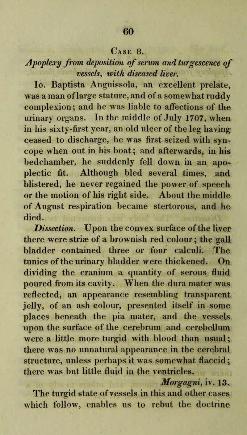 Case 8. Apoplexy from deposition of serum and turgescence of vessels, with diseased liver. Io. Baptista Anguissola, an excellent prelate, was a man of large stature, and of a somewhat ruddy complexion; and he was liable to affections of the urinary organs. In the middle of July 1707, when in his sixty-first year, an old ulcer of the leg having ceased to discharge, he was first seized with syn- cope when out in his boat; and afterwards, in his bedchamber, he suddenly fell down in an apo- plectic fit. Although bled several times, and blistered, he never regained the power of speech or the motion of his right side. About the middle of August respiration became stertorous, and he died. Dissection. Upon the convex surface of the liver there were striae of a brownish red colour; the gall bladder contained three or four calculi. The tunics of the urinary bladder were thickened. On dividing the cranium a quantity of serous fluid poured from its cavity. When the dura mater was reflected, an appearance resembling transparent jelly, of an ash colour, presented itself in some places beneath the pia mater, and the vessels upon the surface of the cerebrum and cerebellum were a little more turgid with blood than usual; there was no unnatural appearance in the cerebral structure, unless perhaps it was somewhat flaccid; there w as but little fluid in the ventricles. Morgagni, iv. 13. The turgid state of vessels in this and other cases which follow, enables us to rebut the doctrine