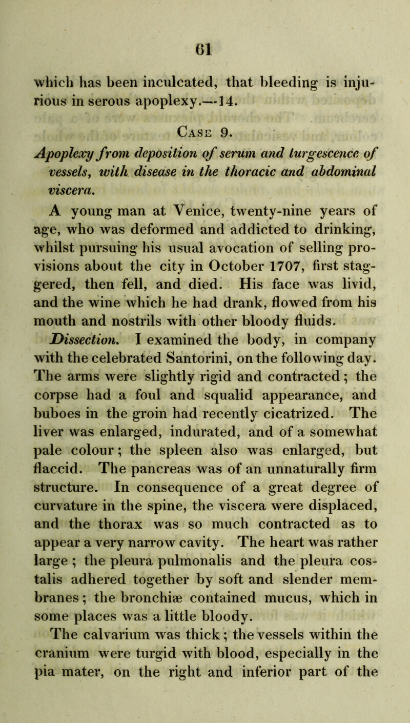 which has been inculcated, that bleeding is inju- rious in serous apoplexy.—14. Case 9. Apoplexy from deposition of serum and turgescence of vessels, with disease in the thoracic and abdominal viscera. A young man at Venice, twenty-nine years of age, who was deformed and addicted to drinking, whilst pursuing his usual avocation of selling pro- visions about the city in October 1707, first stag- gered, then fell, and died. His face was livid, and the wine which he had drank, flowed from his mouth and nostrils with other bloody fluids. Dissection. I examined the body, in company with the celebrated Santorini, on the following day. The arms were slightly rigid and contracted; the corpse had a foul and squalid appearance, and buboes in the groin had recently cicatrized. The liver was enlarged, indurated, and of a somewhat pale colour; the spleen also was enlarged, but flaccid. The pancreas was of an unnaturally firm structure. In consequence of a great degree of curvature in the spine, the viscera were displaced, and the thorax was so much contracted as to appear a very narrow cavity. The heart was rather large ; the pleura pulmonalis and the pleura cos- talis adhered together by soft and slender mem- branes ; the bronchiae contained mucus, which in some places was a little bloody. The calvarium was thick; the vessels within the cranium were turgid with blood, especially in the pia mater, on the right and inferior part of the